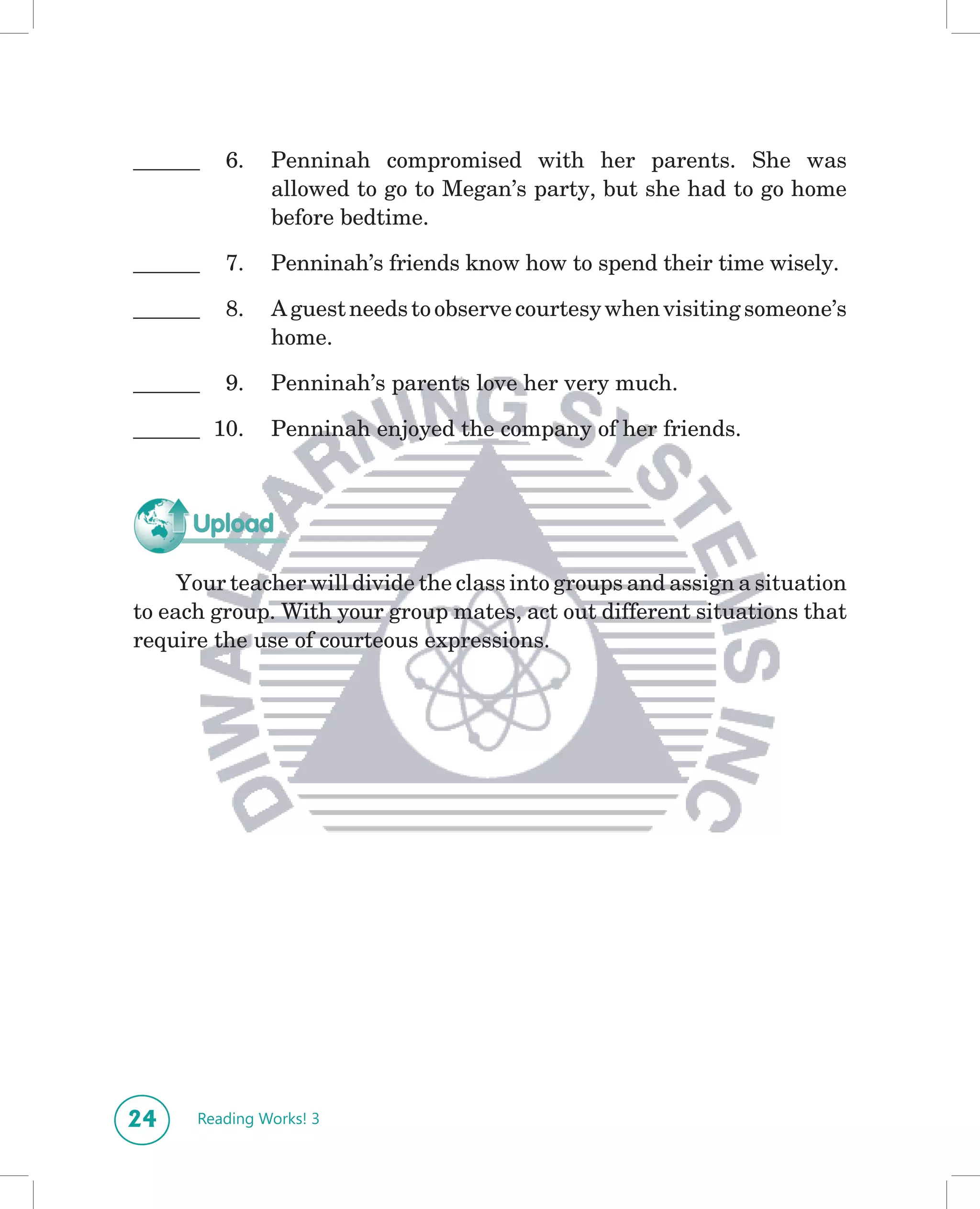 ______   6.    Penninah compromised with her parents. She was
               allowed to go to Megan’s party, but she had to go home
               before bedtime.

______   7.    Penninah’s friends know how to spend their time wisely.

______   8.    A guest needs to observe courtesy when visiting someone’s
               home.

______   9.    Penninah’s parents love her very much.

______ 10.     Penninah enjoyed the company of her friends.



      Upload

     Your teacher will divide the class into groups and assign a situation
to each group. With your group mates, act out different situations that
require the use of courteous expressions.




24    Reading Works! 3
 