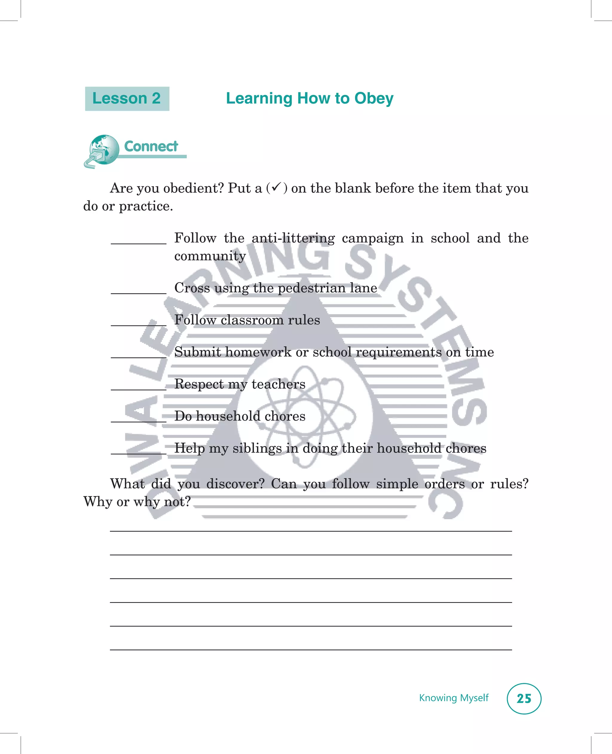 Lesson 2             Learning How to Obey


      Connect

    Are you obedient? Put a () on the blank before the item that you
do or practice.

    ________ Follow the anti-littering campaign in school and the
             community

    ________ Cross using the pedestrian lane

    ________ Follow classroom rules

    ________ Submit homework or school requirements on time

    ________ Respect my teachers

    ________ Do household chores

    ________ Help my siblings in doing their household chores

   What did you discover? Can you follow simple orders or rules?
Why or why not?
    __________________________________________________________
    __________________________________________________________
    __________________________________________________________
    __________________________________________________________
    __________________________________________________________
    __________________________________________________________


                                                    Knowing Myself   25
 