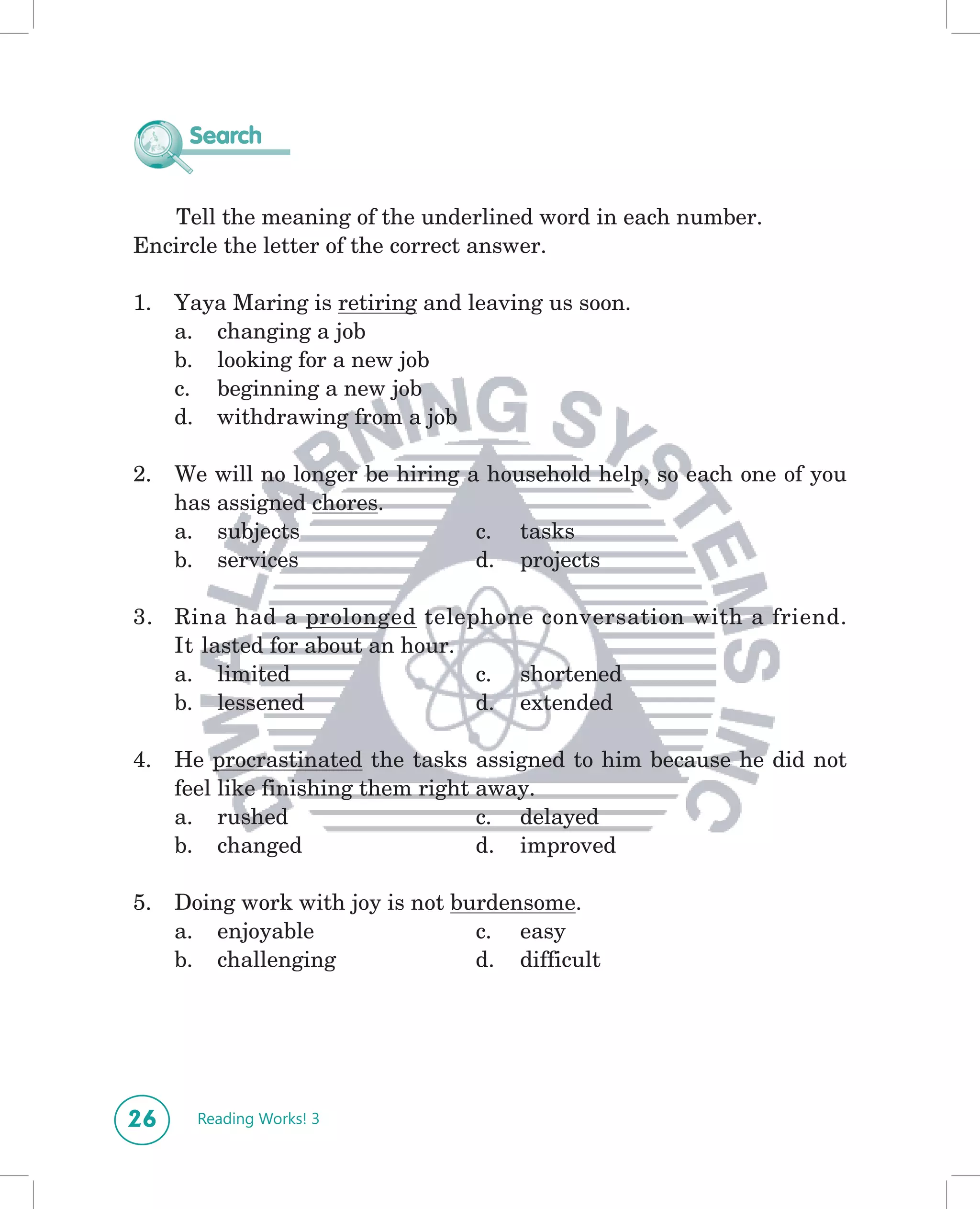 Search


   Tell the meaning of the underlined word in each number.
Encircle the letter of the correct answer.

1.   Yaya Maring is retiring and leaving us soon.
     a. changing a job
     b. looking for a new job
     c. beginning a new job
     d. withdrawing from a job

2.   We will no longer be hiring a household help, so each one of you
     has assigned chores.
     a. subjects                  c. tasks
     b. services                  d. projects

3. Rina had a prolonged telephone conversation with a friend.
   It lasted for about an hour.
   a. limited                   c. shortened
   b. lessened                  d. extended

4.   He procrastinated the tasks assigned to him because he did not
     feel like finishing them right away.
     a. rushed                      c. delayed
     b. changed                     d. improved

5.   Doing work with joy is not burdensome.
     a. enjoyable                 c. easy
     b. challenging               d. difficult




26     Reading Works! 3
 