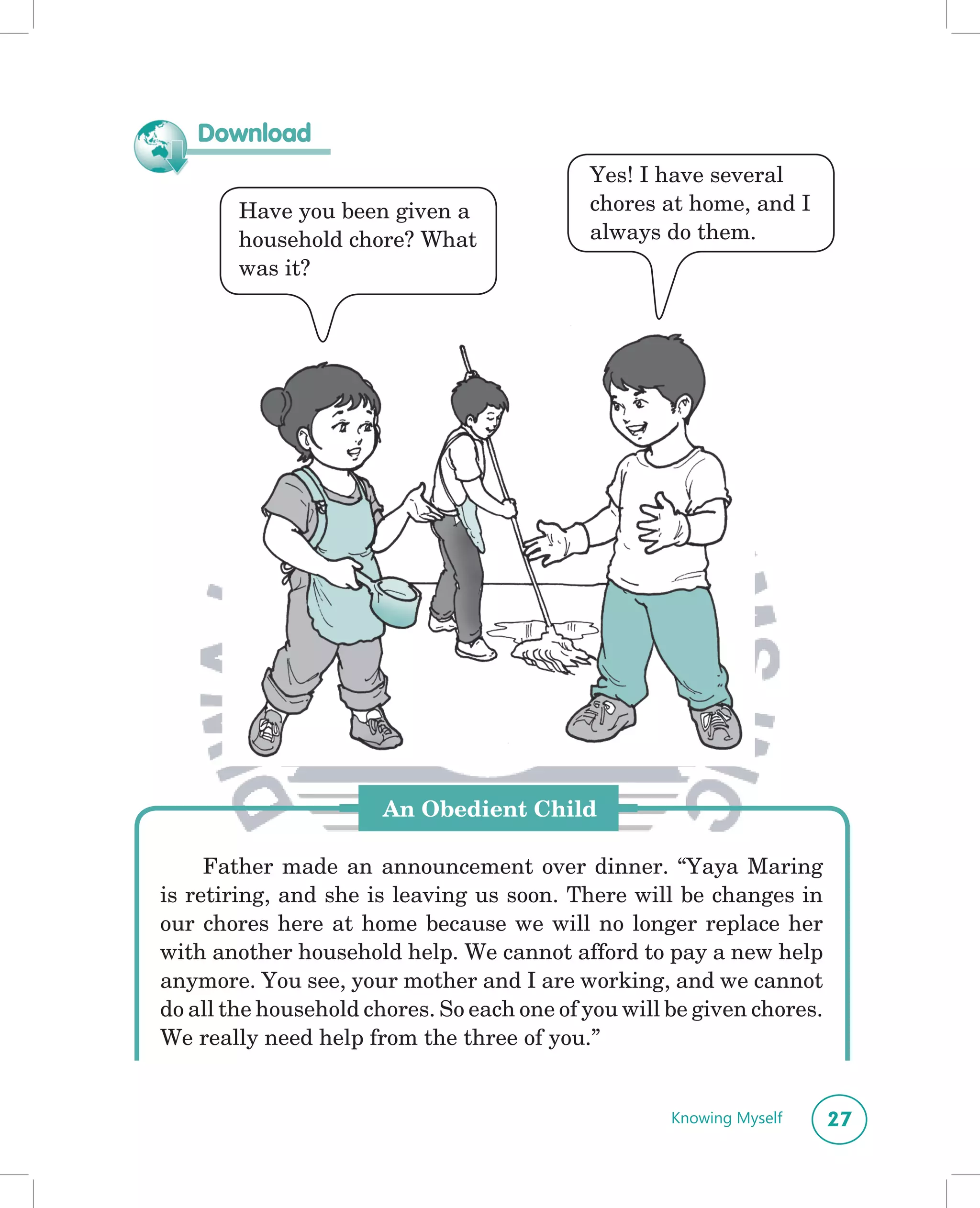 Download
                                            Yes! I have several
        Have you been given a               chores at home, and I
        household chore? What               always do them.
        was it?




                       An Obedient Child

     Father made an announcement over dinner. “Yaya Maring
is retiring, and she is leaving us soon. There will be changes in
our chores here at home because we will no longer replace her
with another household help. We cannot afford to pay a new help
anymore. You see, your mother and I are working, and we cannot
do all the household chores. So each one of you will be given chores.
We really need help from the three of you.”


                                                     Knowing Myself     27
 