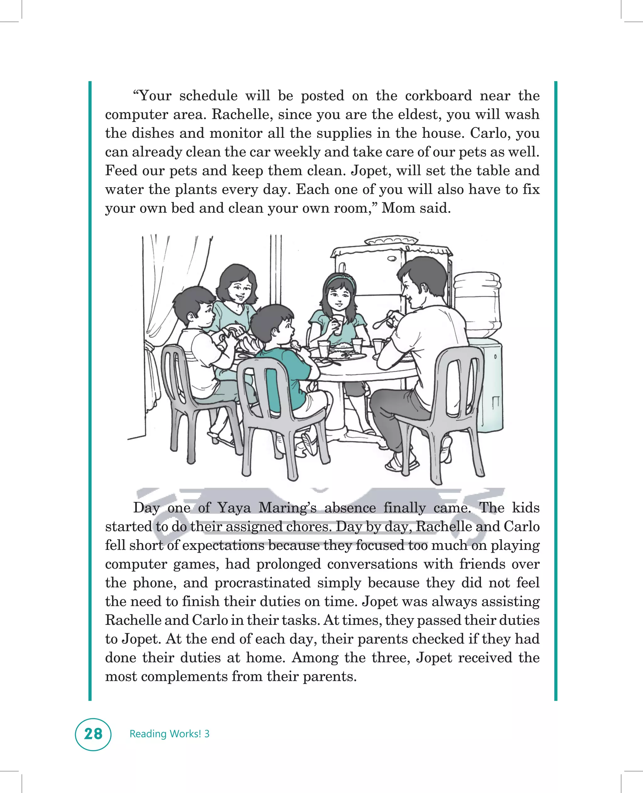“Your schedule will be posted on the corkboard near the
     computer area. Rachelle, since you are the eldest, you will wash
     the dishes and monitor all the supplies in the house. Carlo, you
     can already clean the car weekly and take care of our pets as well.
     Feed our pets and keep them clean. Jopet, will set the table and
     water the plants every day. Each one of you will also have to fix
     your own bed and clean your own room,” Mom said.




                           ANGSR3TXU01C02L02aa




           Day one of Yaya Maring’s absence finally came. The kids
     started to do their assigned chores. Day by day, Rachelle and Carlo
     fell short of expectations because they focused too much on playing
     computer games, had prolonged conversations with friends over
     the phone, and procrastinated simply because they did not feel
     the need to finish their duties on time. Jopet was always assisting
     Rachelle and Carlo in their tasks. At times, they passed their duties
     to Jopet. At the end of each day, their parents checked if they had
     done their duties at home. Among the three, Jopet received the
     most complements from their parents.


28      Reading Works! 3
 