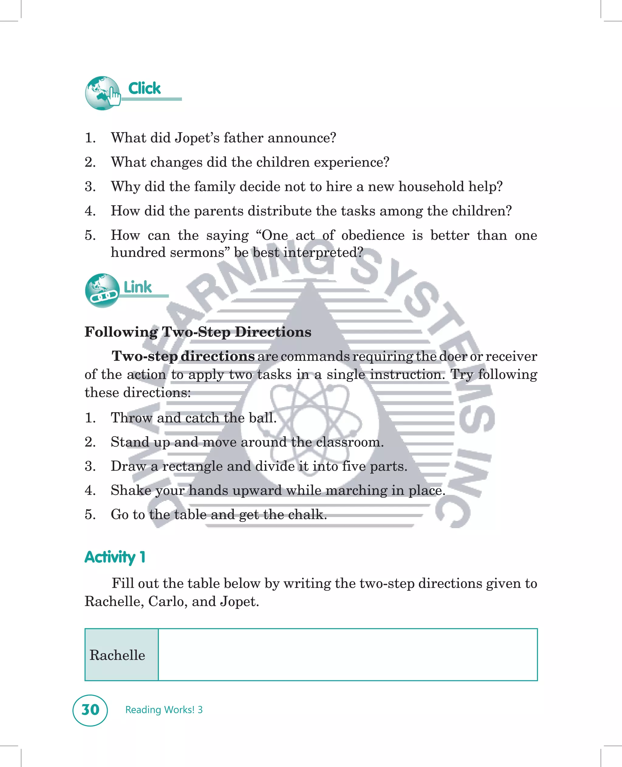 Click


1.   What did Jopet’s father announce?
2.   What changes did the children experience?
3.   Why did the family decide not to hire a new household help?
4.   How did the parents distribute the tasks among the children?
5.   How can the saying “One act of obedience is better than one
     hundred sermons” be best interpreted?

       Link

Following Two-Step Directions
     Two-step directions are commands requiring the doer or receiver
of the action to apply two tasks in a single instruction. Try following
these directions:
1.   Throw and catch the ball.
2.   Stand up and move around the classroom.
3.   Draw a rectangle and divide it into five parts.
4.   Shake your hands upward while marching in place.
5.   Go to the table and get the chalk.


Activity 1
   Fill out the table below by writing the two-step directions given to
Rachelle, Carlo, and Jopet.


Rachelle


30     Reading Works! 3
 