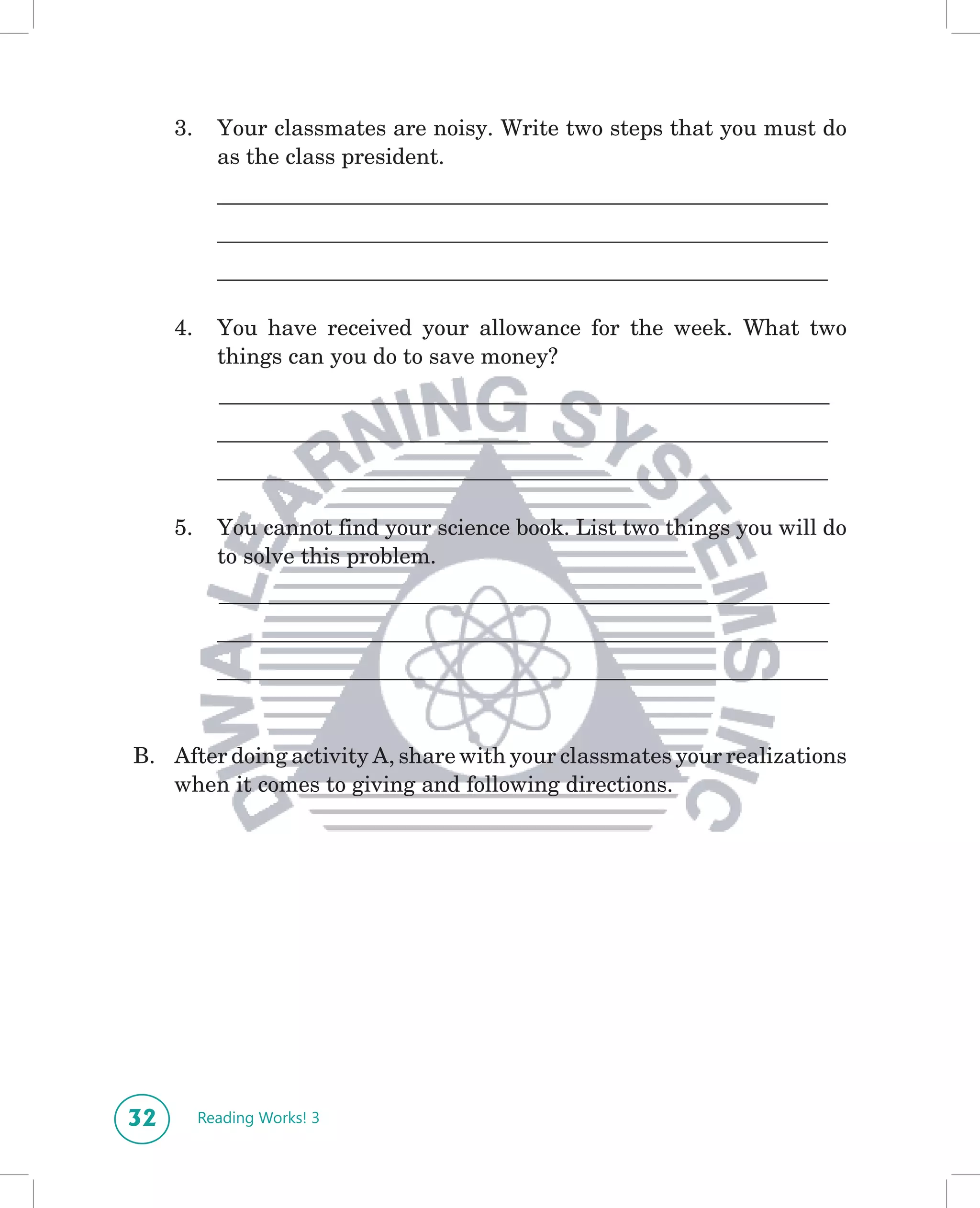 3.     Your classmates are noisy. Write two steps that you must do
            as the class president.
            _______________________________________________________
            _______________________________________________________
            _______________________________________________________

     4.     You have received your allowance for the week. What two
            things can you do to save money?
            _______________________________________________________
            _______________________________________________________
            _______________________________________________________

     5.     You cannot find your science book. List two things you will do
            to solve this problem.
            _______________________________________________________
            _______________________________________________________
            _______________________________________________________


B. After doing activity A, share with your classmates your realizations
   when it comes to giving and following directions.




32        Reading Works! 3
 