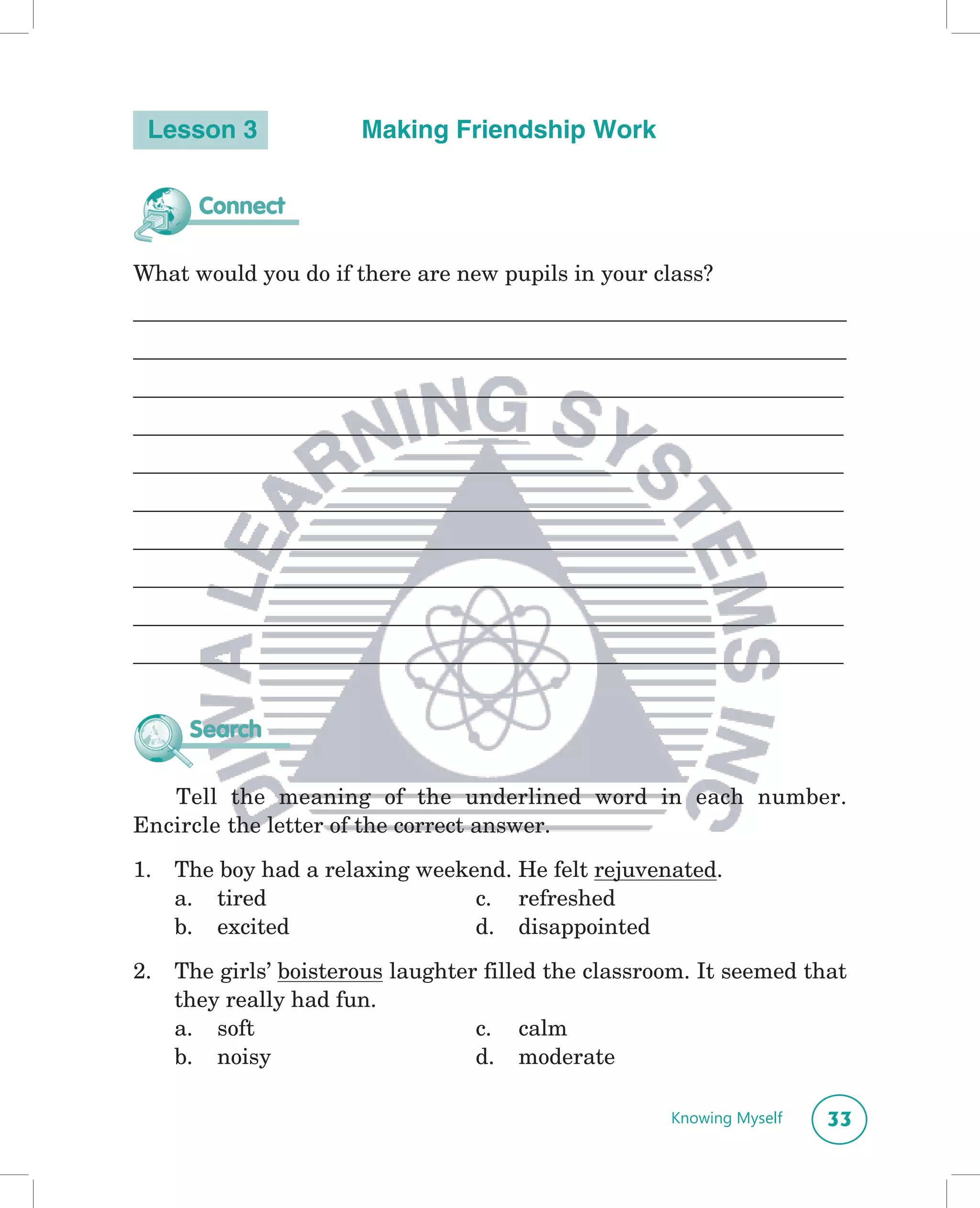 Lesson 3              Making Friendship Work

       Connect

What would you do if there are new pupils in your class?
________________________________________________________________
________________________________________________________________
________________________________________________________________
________________________________________________________________
________________________________________________________________
________________________________________________________________
________________________________________________________________
________________________________________________________________
________________________________________________________________
________________________________________________________________


      Search

   Tell the meaning of the underlined word in each number.
Encircle the letter of the correct answer.

1.   The boy had a relaxing weekend. He felt rejuvenated.
     a. tired                    c. refreshed
     b. excited                  d. disappointed
2.   The girls’ boisterous laughter filled the classroom. It seemed that
     they really had fun.
     a. soft                       c. calm
     b. noisy                      d. moderate

                                                      Knowing Myself   33
 