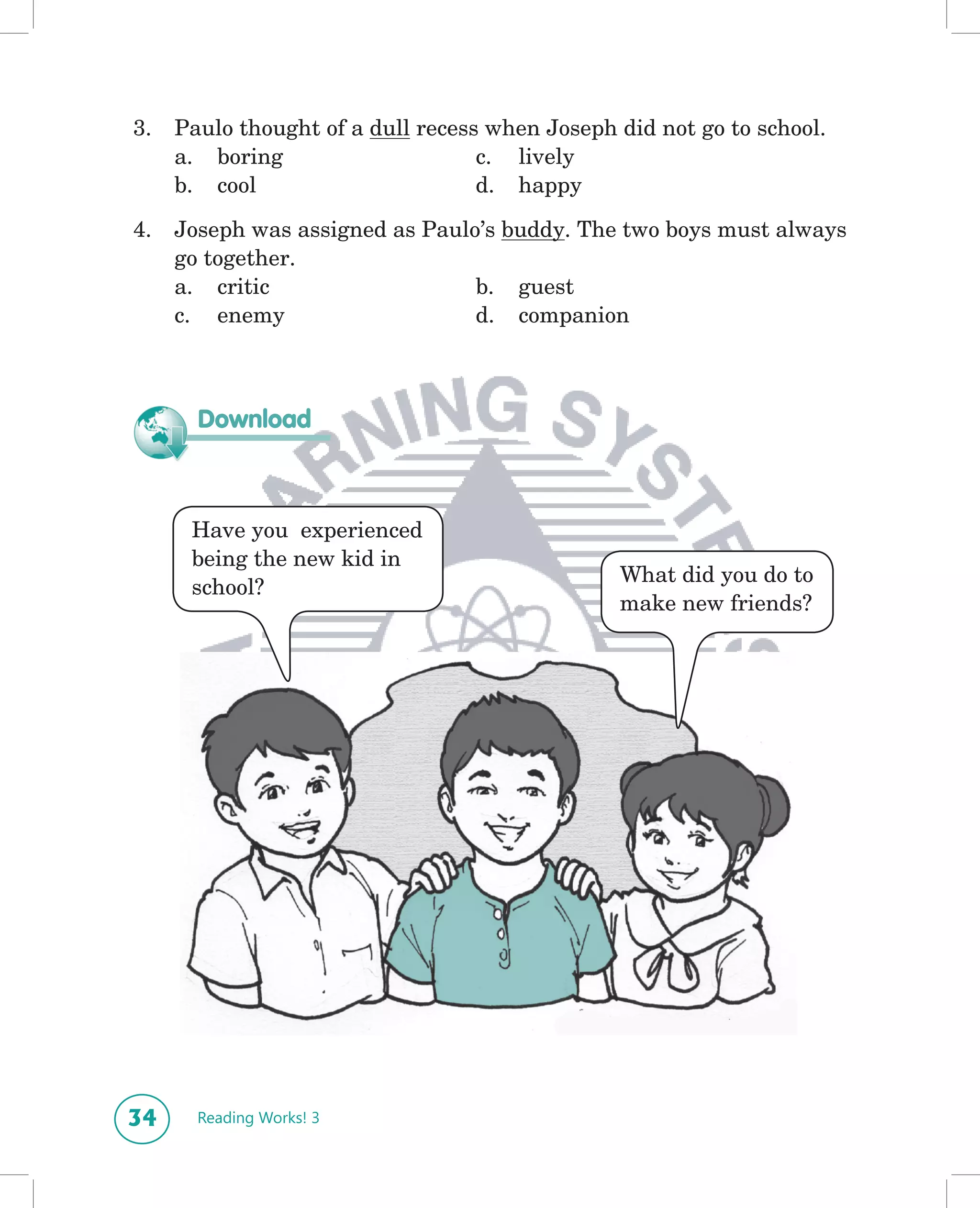 3.   Paulo thought of a dull recess when Joseph did not go to school.
     a. boring                     c. lively
     b. cool                       d. happy

4.   Joseph was assigned as Paulo’s buddy. The two boys must always
     go together.
     a. critic                   b. guest
     c. enemy                    d. companion



       Download



      Have you experienced
      being the new kid in
                                                What did you do to
      school?
                                                make new friends?




34     Reading Works! 3
 