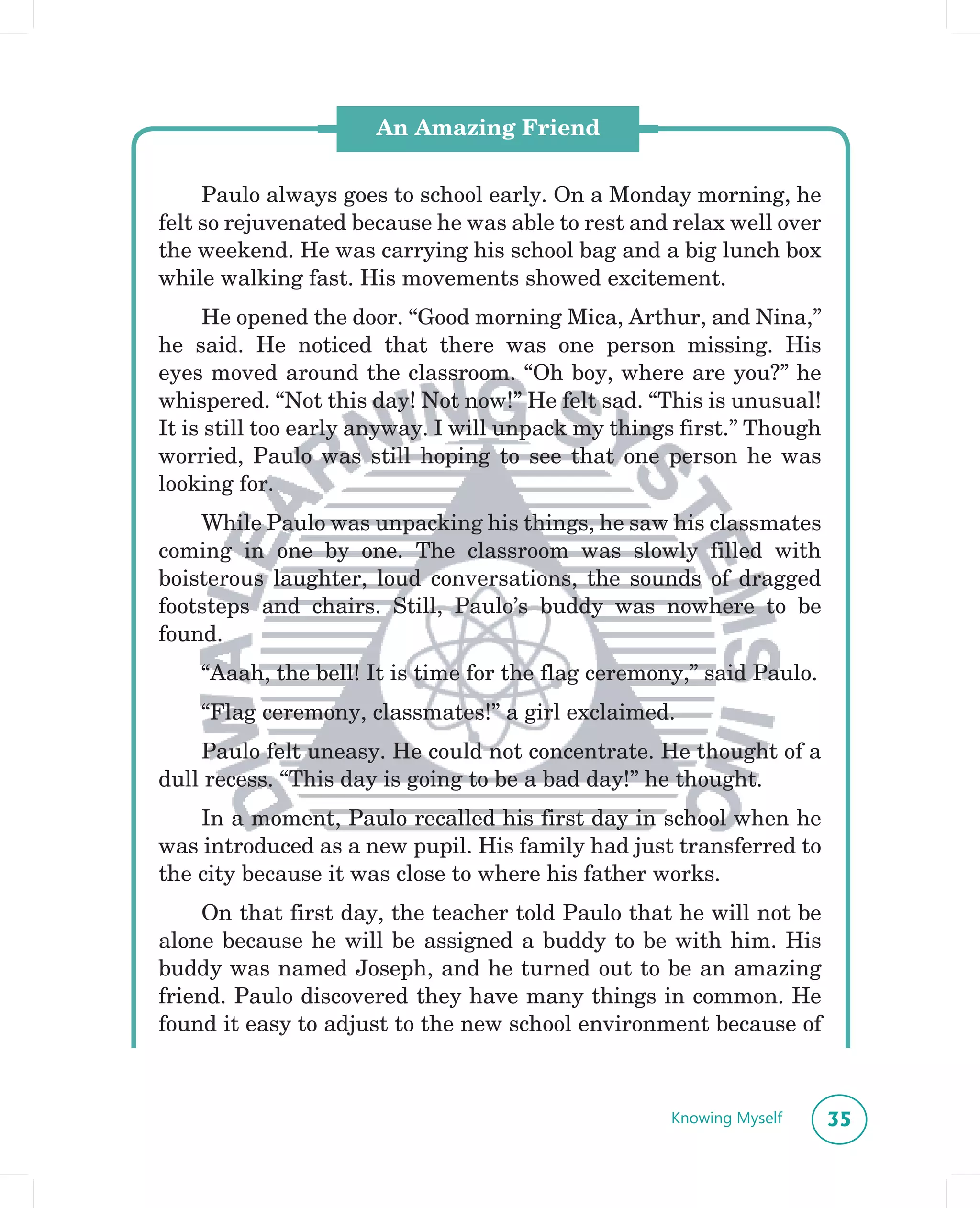 An Amazing Friend


     Paulo always goes to school early. On a Monday morning, he
felt so rejuvenated because he was able to rest and relax well over
the weekend. He was carrying his school bag and a big lunch box
while walking fast. His movements showed excitement.
     He opened the door. “Good morning Mica, Arthur, and Nina,”
he said. He noticed that there was one person missing. His
eyes moved around the classroom. “Oh boy, where are you?” he
whispered. “Not this day! Not now!” He felt sad. “This is unusual!
It is still too early anyway. I will unpack my things first.” Though
worried, Paulo was still hoping to see that one person he was
looking for.
    While Paulo was unpacking his things, he saw his classmates
coming in one by one. The classroom was slowly filled with
boisterous laughter, loud conversations, the sounds of dragged
footsteps and chairs. Still, Paulo’s buddy was nowhere to be
found.
    “Aaah, the bell! It is time for the flag ceremony,” said Paulo.
    “Flag ceremony, classmates!” a girl exclaimed.
    Paulo felt uneasy. He could not concentrate. He thought of a
dull recess. “This day is going to be a bad day!” he thought.
    In a moment, Paulo recalled his first day in school when he
was introduced as a new pupil. His family had just transferred to
the city because it was close to where his father works.
     On that first day, the teacher told Paulo that he will not be
alone because he will be assigned a buddy to be with him. His
buddy was named Joseph, and he turned out to be an amazing
friend. Paulo discovered they have many things in common. He
found it easy to adjust to the new school environment because of



                                                    Knowing Myself     35
 