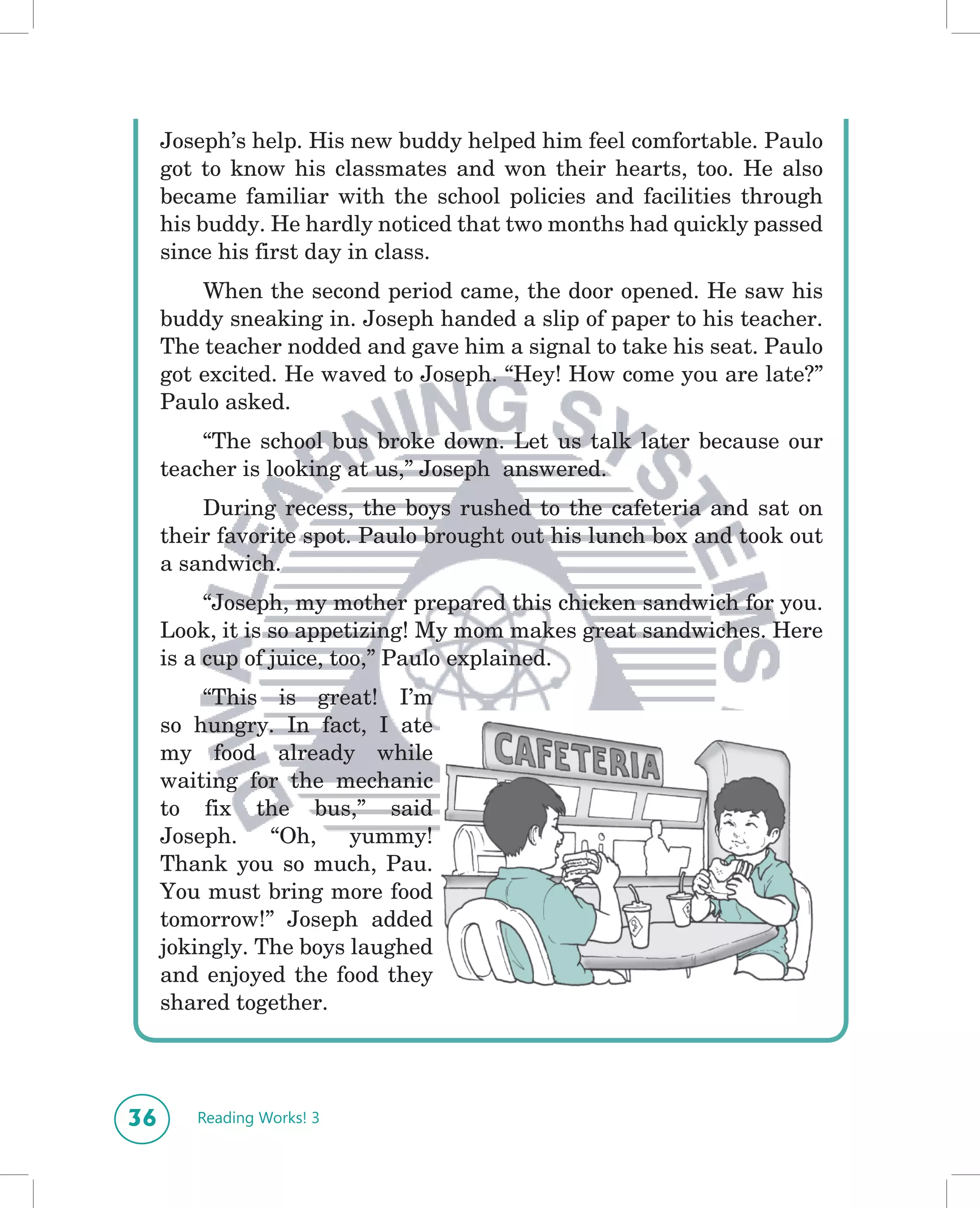 Joseph’s help. His new buddy helped him feel comfortable. Paulo
     got to know his classmates and won their hearts, too. He also
     became familiar with the school policies and facilities through
     his buddy. He hardly noticed that two months had quickly passed
     since his first day in class.
         When the second period came, the door opened. He saw his
     buddy sneaking in. Joseph handed a slip of paper to his teacher.
     The teacher nodded and gave him a signal to take his seat. Paulo
     got excited. He waved to Joseph. “Hey! How come you are late?”
     Paulo asked.
         “The school bus broke down. Let us talk later because our
     teacher is looking at us,” Joseph answered.
         During recess, the boys rushed to the cafeteria and sat on
     their favorite spot. Paulo brought out his lunch box and took out
     a sandwich.
          “Joseph, my mother prepared this chicken sandwich for you.
     Look, it is so appetizing! My mom makes great sandwiches. Here
     is a cup of juice, too,” Paulo explained.
         “This is great! I’m
     so hungry. In fact, I ate
     my food already while
     waiting for the mechanic
     to fix the bus,” said
     Joseph. “Oh, yummy!
     Thank you so much, Pau.
     You must bring more food
     tomorrow!” Joseph added
     jokingly. The boys laughed
     and enjoyed the food they
     shared together.




36      Reading Works! 3
 