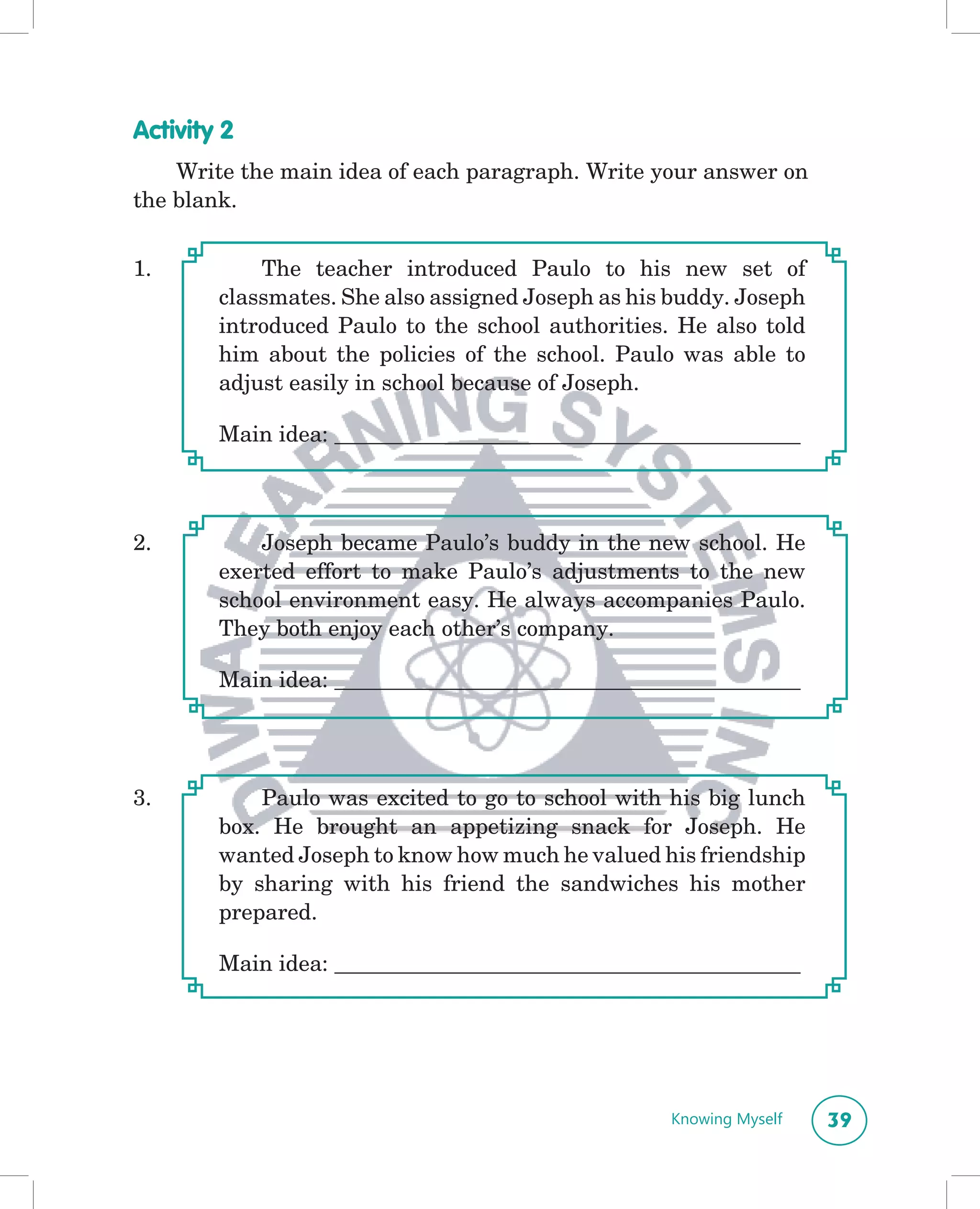 Activity 2
    Write the main idea of each paragraph. Write your answer on
the blank.


1.          The teacher introduced Paulo to his new set of
        classmates. She also assigned Joseph as his buddy. Joseph
        introduced Paulo to the school authorities. He also told
        him about the policies of the school. Paulo was able to
        adjust easily in school because of Joseph.

        Main idea: __________________________________________



2.          Joseph became Paulo’s buddy in the new school. He
        exerted effort to make Paulo’s adjustments to the new
        school environment easy. He always accompanies Paulo.
        They both enjoy each other’s company.

        Main idea: __________________________________________




3.          Paulo was excited to go to school with his big lunch
        box. He brought an appetizing snack for Joseph. He
        wanted Joseph to know how much he valued his friendship
        by sharing with his friend the sandwiches his mother
        prepared.

        Main idea: __________________________________________




                                                   Knowing Myself   39
 