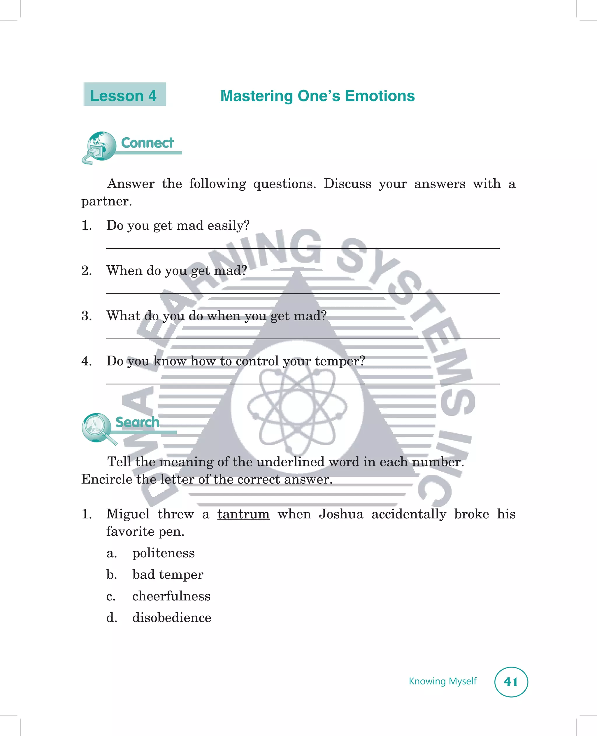Lesson 4                 Mastering One’s Emotions


          Connect

    Answer the following questions. Discuss your answers with a
partner.
1.   Do you get mad easily?
     __________________________________________________________________

2.   When do you get mad?
     __________________________________________________________________

3.   What do you do when you get mad?
     __________________________________________________________________

4.   Do you know how to control your temper?
     __________________________________________________________________


      Search

   Tell the meaning of the underlined word in each number.
Encircle the letter of the correct answer.

1.   Miguel threw a tantrum when Joshua accidentally broke his
     favorite pen.
     a.    politeness
     b.    bad temper
     c.    cheerfulness
     d.    disobedience



                                                       Knowing Myself     41
 