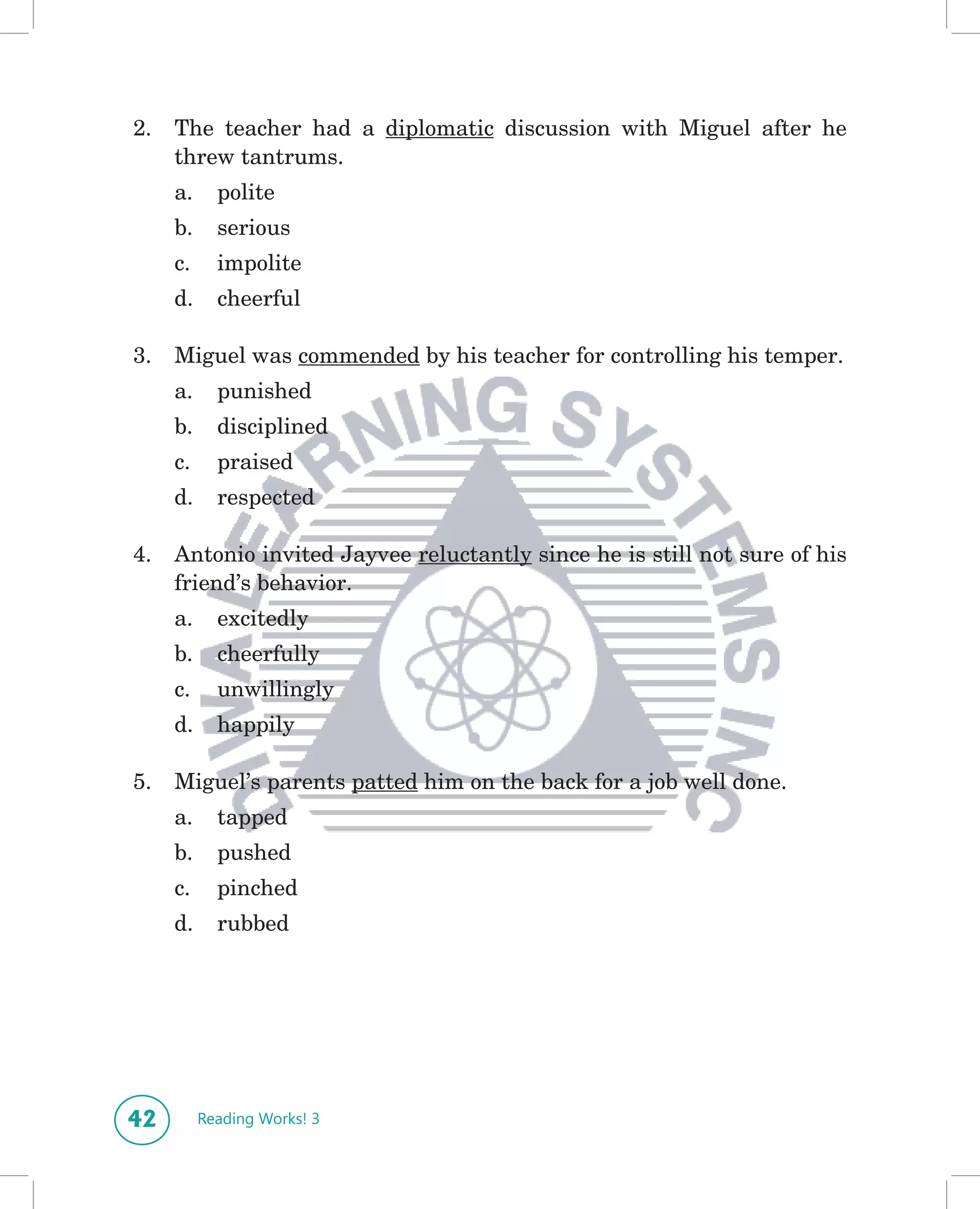2.   The teacher had a diplomatic discussion with Miguel after he
     threw tantrums.
     a.     polite
     b.     serious
     c.     impolite
     d.     cheerful

3.   Miguel was commended by his teacher for controlling his temper.
     a.     punished
     b.     disciplined
     c.     praised
     d.     respected

4.   Antonio invited Jayvee reluctantly since he is still not sure of his
     friend’s behavior.
     a.     excitedly
     b.     cheerfully
     c.     unwillingly
     d.     happily

5.   Miguel’s parents patted him on the back for a job well done.
     a.     tapped
     b.     pushed
     c.     pinched
     d.     rubbed




42        Reading Works! 3
 