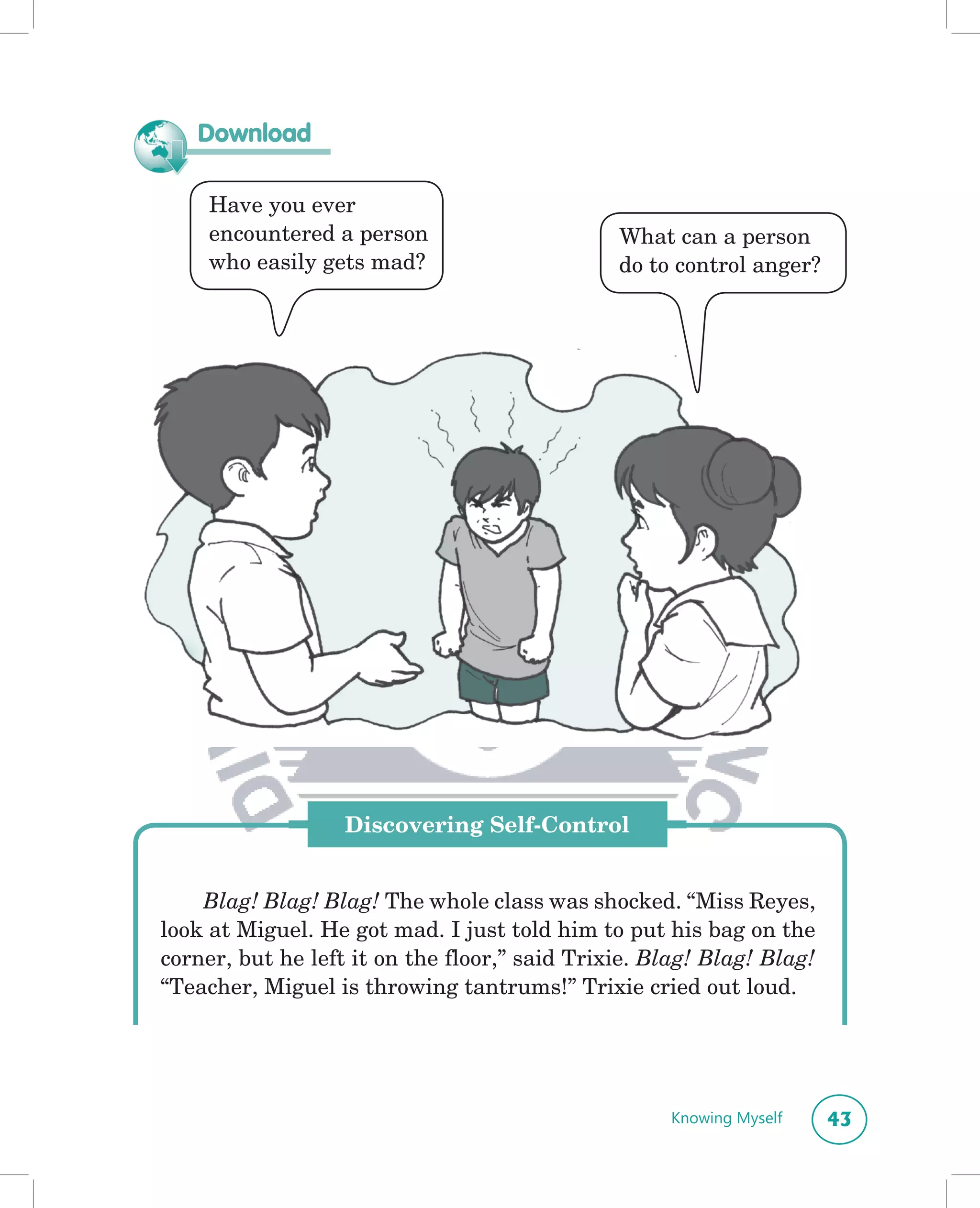 Download

     Have you ever
     encountered a person                      What can a person
     who easily gets mad?                      do to control anger?




                   Discovering Self-Control


    Blag! Blag! Blag! The whole class was shocked. “Miss Reyes,
look at Miguel. He got mad. I just told him to put his bag on the
corner, but he left it on the floor,” said Trixie. Blag! Blag! Blag!
“Teacher, Miguel is throwing tantrums!” Trixie cried out loud.




                                                     Knowing Myself    43
 