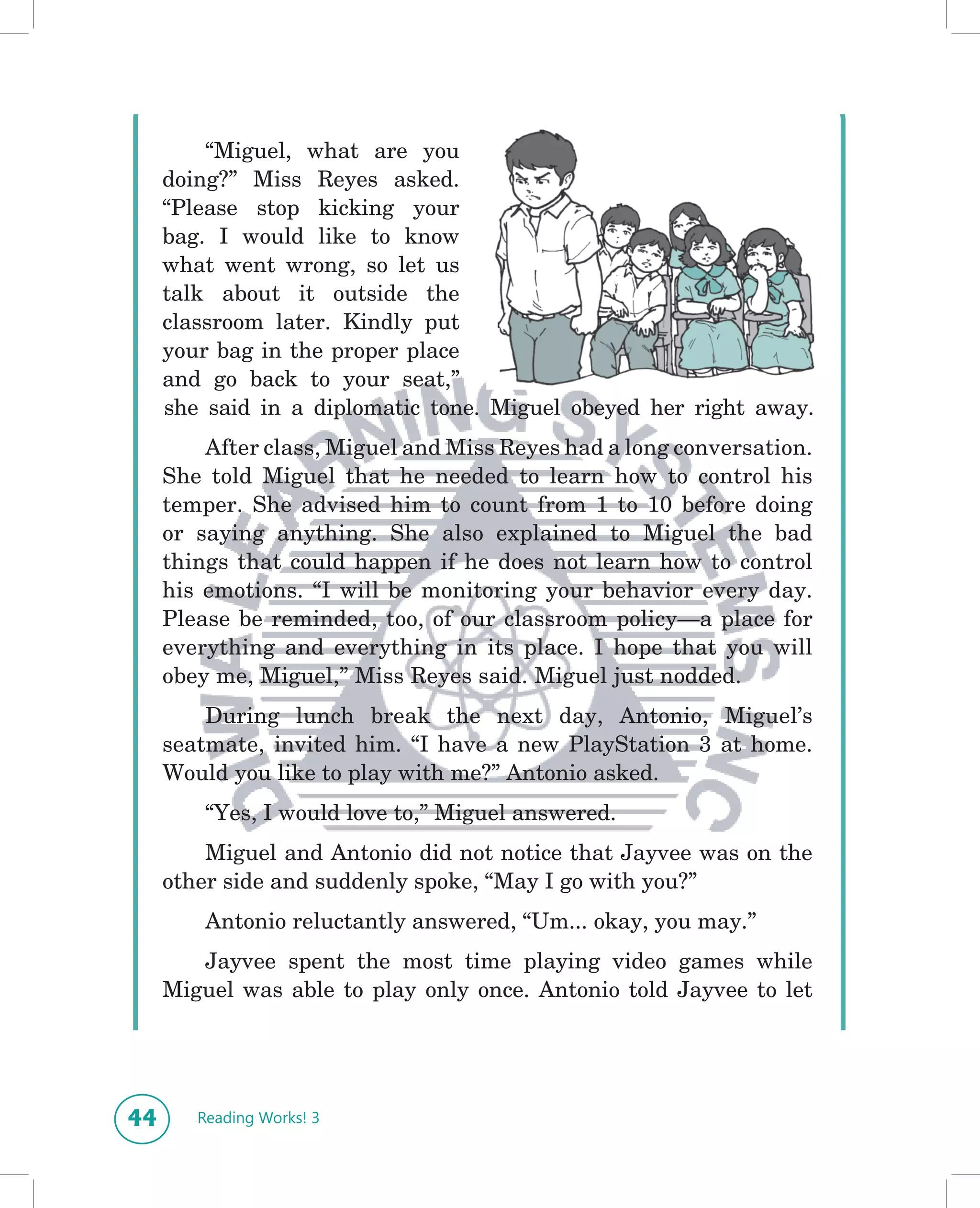 “Miguel, what are you
     doing?” Miss Reyes asked.
     “Please stop kicking your
     bag. I would like to know
     what went wrong, so let us
     talk about it outside the
     classroom later. Kindly put
     your bag in the proper place
     and go back to your seat,”
     she said in a diplomatic tone. Miguel obeyed her right away.
         After class, Miguel and Miss Reyes had a long conversation.
     She told Miguel that he needed to learn how to control his
     temper. She advised him to count from 1 to 10 before doing
     or saying anything. She also explained to Miguel the bad
     things that could happen if he does not learn how to control
     his emotions. “I will be monitoring your behavior every day.
     Please be reminded, too, of our classroom policy—a place for
     everything and everything in its place. I hope that you will
     obey me, Miguel,” Miss Reyes said. Miguel just nodded.
         During lunch break the next day, Antonio, Miguel’s
     seatmate, invited him. “I have a new PlayStation 3 at home.
     Would you like to play with me?” Antonio asked.
         “Yes, I would love to,” Miguel answered.
         Miguel and Antonio did not notice that Jayvee was on the
     other side and suddenly spoke, “May I go with you?”
         Antonio reluctantly answered, “Um... okay, you may.”
        Jayvee spent the most time playing video games while
     Miguel was able to play only once. Antonio told Jayvee to let




44      Reading Works! 3
 