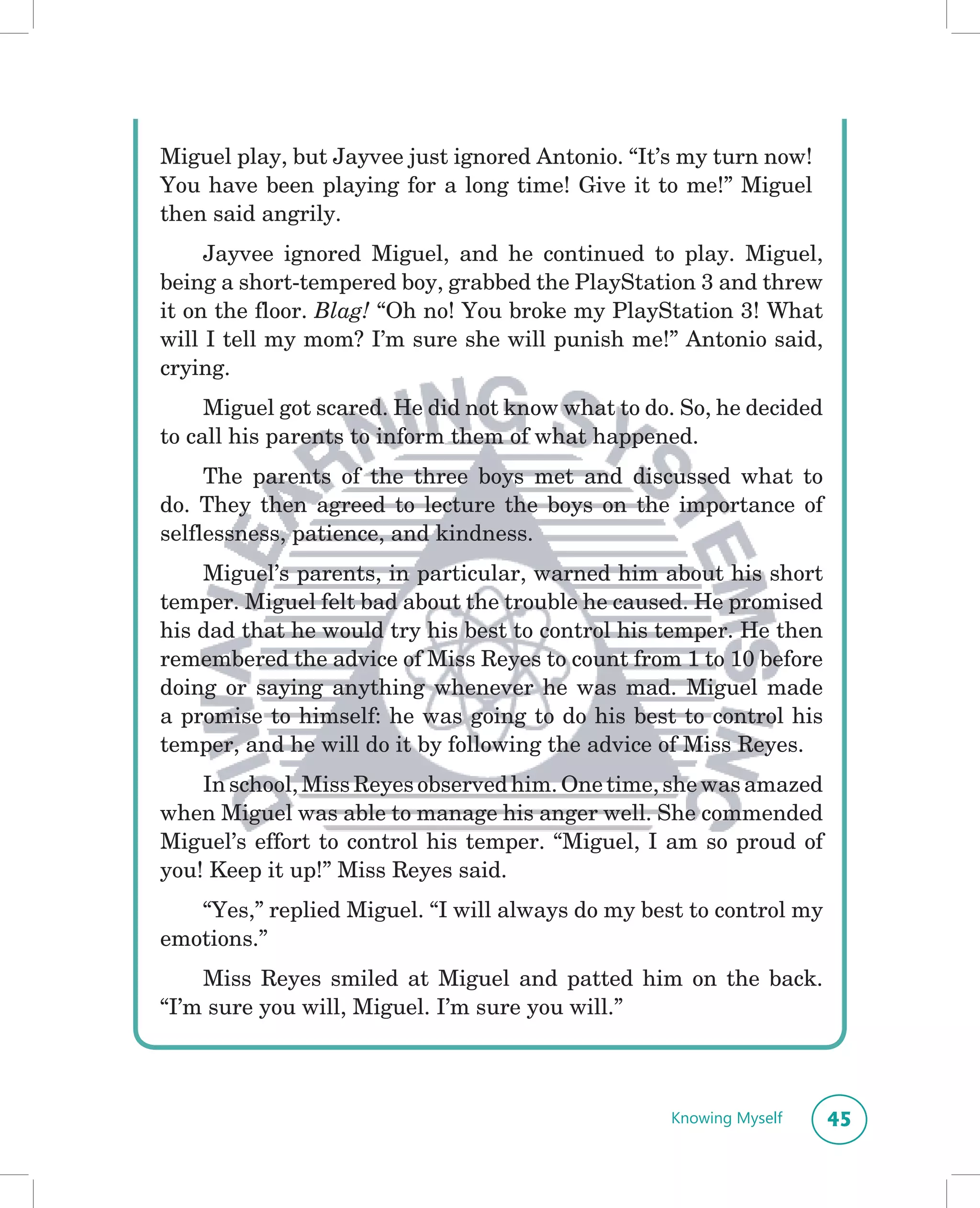 Miguel play, but Jayvee just ignored Antonio. “It’s my turn now!
You have been playing for a long time! Give it to me!” Miguel
then said angrily.
     Jayvee ignored Miguel, and he continued to play. Miguel,
being a short-tempered boy, grabbed the PlayStation 3 and threw
it on the floor. Blag! “Oh no! You broke my PlayStation 3! What
will I tell my mom? I’m sure she will punish me!” Antonio said,
crying.
     Miguel got scared. He did not know what to do. So, he decided
to call his parents to inform them of what happened.
     The parents of the three boys met and discussed what to
do. They then agreed to lecture the boys on the importance of
selflessness, patience, and kindness.
    Miguel’s parents, in particular, warned him about his short
temper. Miguel felt bad about the trouble he caused. He promised
his dad that he would try his best to control his temper. He then
remembered the advice of Miss Reyes to count from 1 to 10 before
doing or saying anything whenever he was mad. Miguel made
a promise to himself: he was going to do his best to control his
temper, and he will do it by following the advice of Miss Reyes.
    In school, Miss Reyes observed him. One time, she was amazed
when Miguel was able to manage his anger well. She commended
Miguel’s effort to control his temper. “Miguel, I am so proud of
you! Keep it up!” Miss Reyes said.
   “Yes,” replied Miguel. “I will always do my best to control my
emotions.”
    Miss Reyes smiled at Miguel and patted him on the back.
“I’m sure you will, Miguel. I’m sure you will.”



                                                  Knowing Myself     45
 