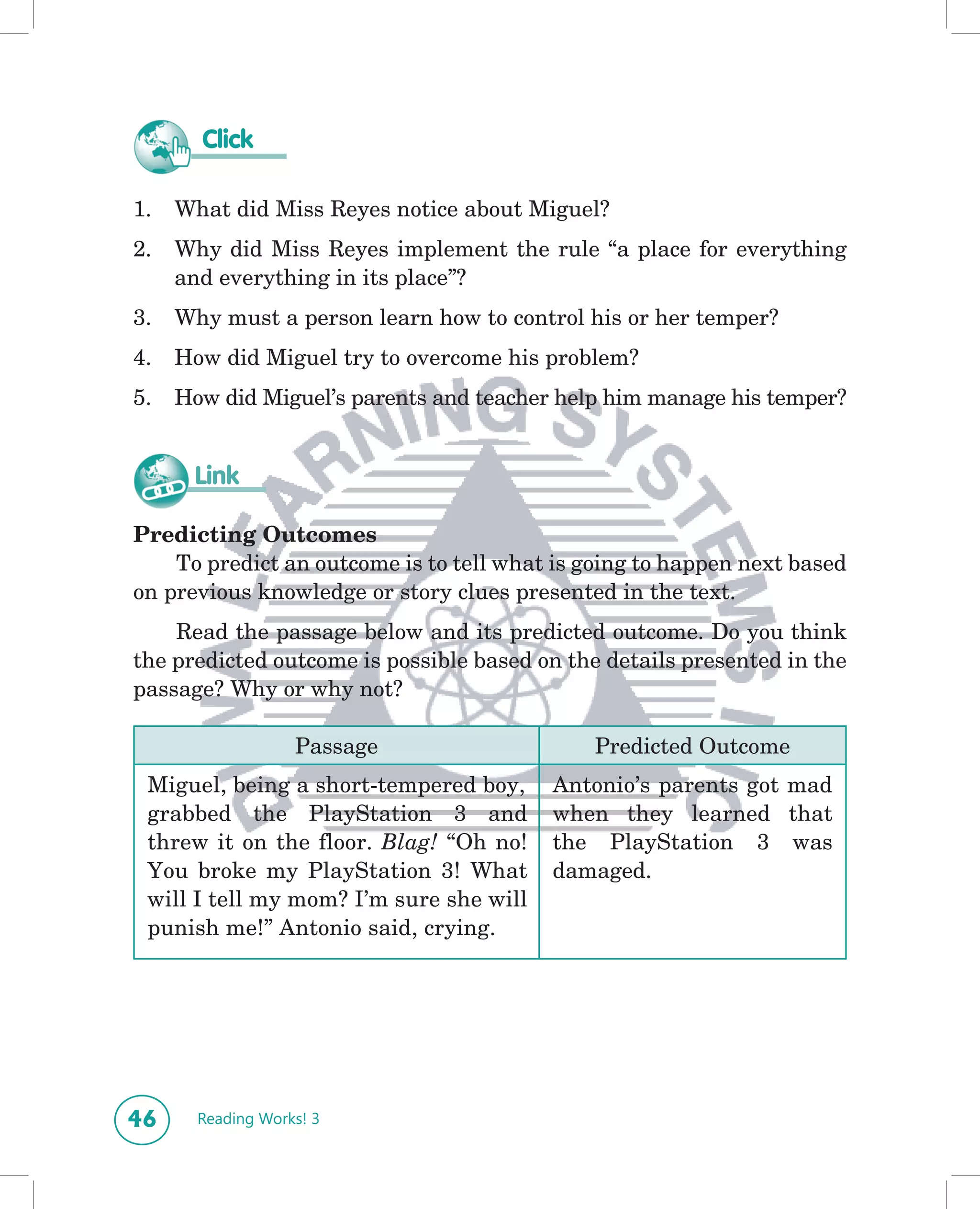 Click

1.   What did Miss Reyes notice about Miguel?
2.   Why did Miss Reyes implement the rule “a place for everything
     and everything in its place”?
3.   Why must a person learn how to control his or her temper?
4.   How did Miguel try to overcome his problem?
5.   How did Miguel’s parents and teacher help him manage his temper?


      Link

Predicting Outcomes
    To predict an outcome is to tell what is going to happen next based
on previous knowledge or story clues presented in the text.
    Read the passage below and its predicted outcome. Do you think
the predicted outcome is possible based on the details presented in the
passage? Why or why not?

                   Passage                   Predicted Outcome
 Miguel, being a short-tempered boy,     Antonio’s parents got mad
 grabbed the PlayStation 3 and           when they learned that
 threw it on the floor. Blag! “Oh no!    the PlayStation 3 was
 You broke my PlayStation 3! What        damaged.
 will I tell my mom? I’m sure she will
 punish me!” Antonio said, crying.




46     Reading Works! 3
 