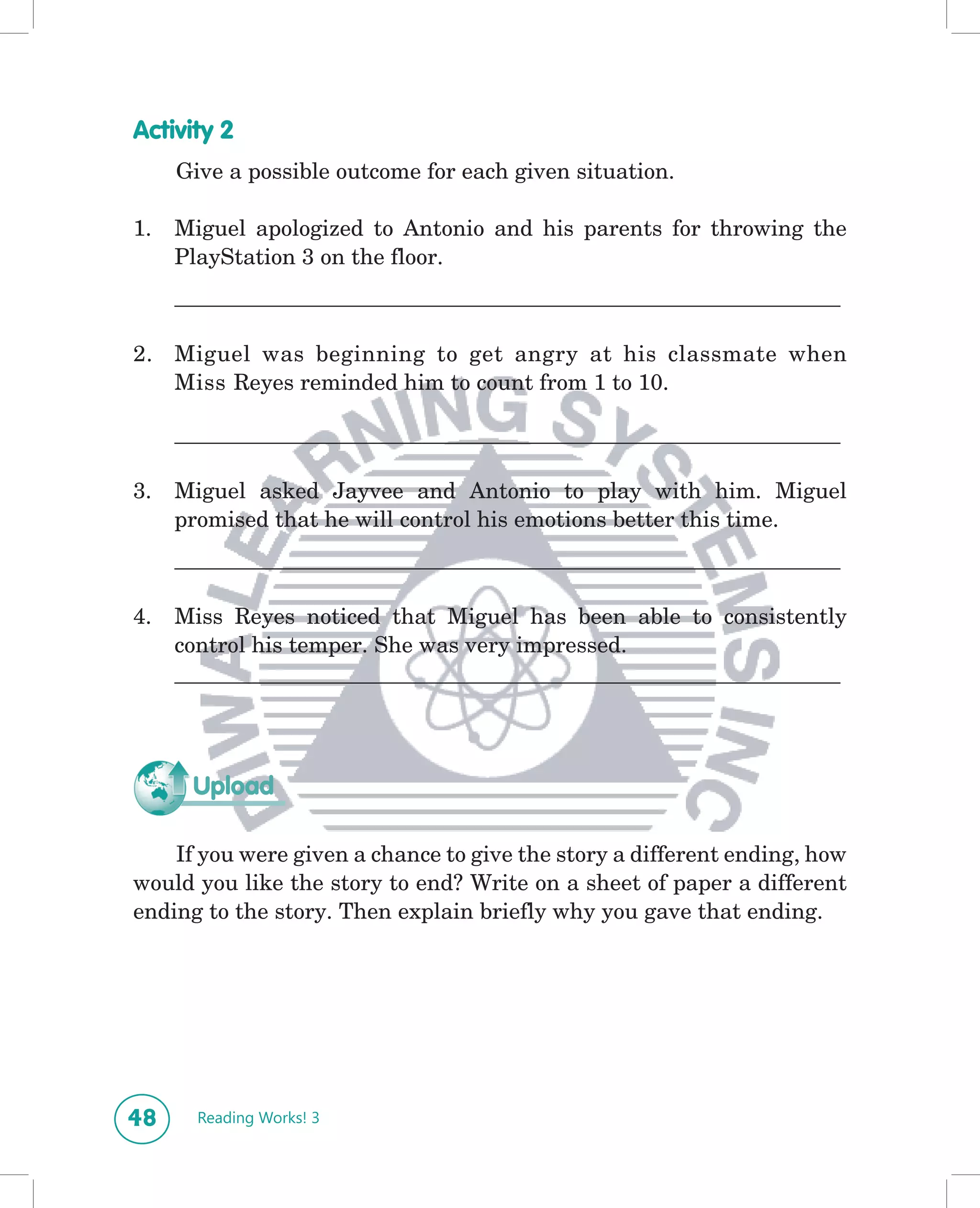 Activity 2
     Give a possible outcome for each given situation.

1.   Miguel apologized to Antonio and his parents for throwing the
     PlayStation 3 on the floor.
     ____________________________________________________________

2. Miguel was beginning to get angry at his classmate when
   Miss Reyes reminded him to count from 1 to 10.

     ____________________________________________________________

3.   Miguel asked Jayvee and Antonio to play with him. Miguel
     promised that he will control his emotions better this time.
     ____________________________________________________________

4.   Miss Reyes noticed that Miguel has been able to consistently
     control his temper. She was very impressed.
     ____________________________________________________________




      Upload

    If you were given a chance to give the story a different ending, how
would you like the story to end? Write on a sheet of paper a different
ending to the story. Then explain briefly why you gave that ending.




48     Reading Works! 3
 