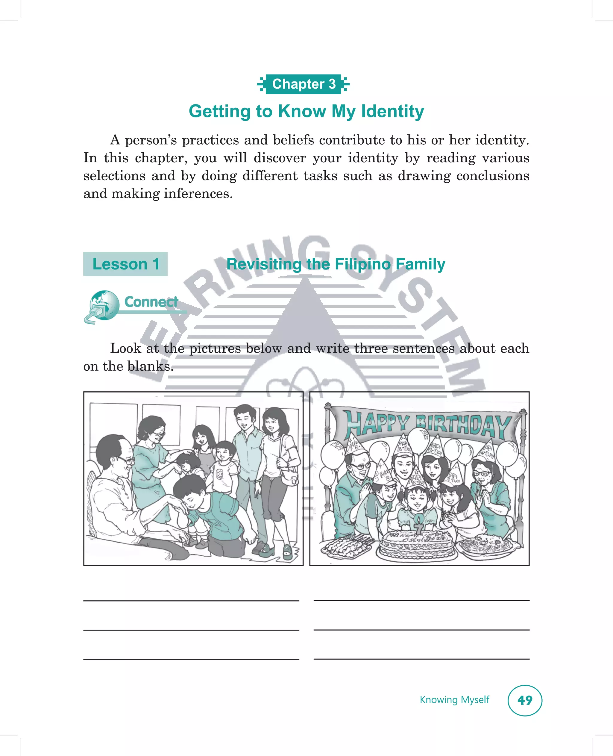 Chapter 3

                Getting to KnowName?
                      What’s in a My Identity

    A person’s practices and beliefs contribute to his or her identity.
In this chapter, you will discover your identity by reading various
selections and by doing different tasks such as drawing conclusions
and making inferences.




 Lesson 1             Revisiting the Filipino Family

      Connect


    Look at the pictures below and write three sentences about each
on the blanks.




                                                     Knowing Myself   49
 