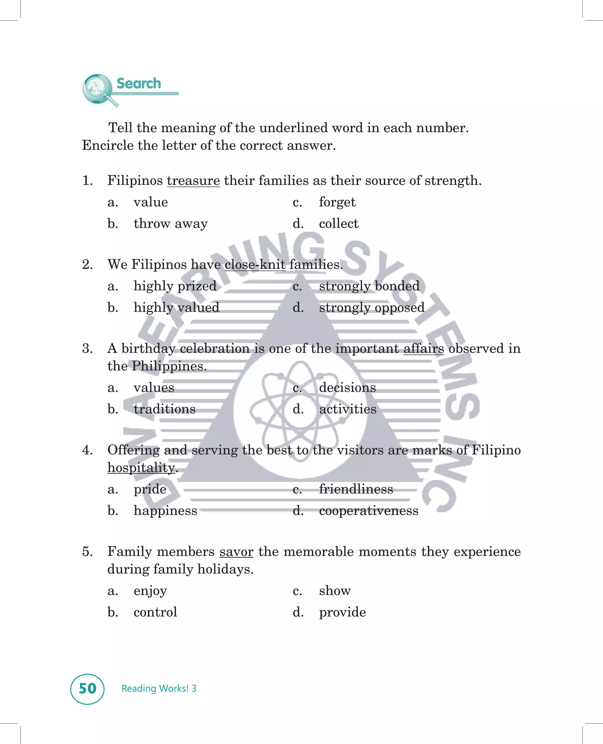 Search

   Tell the meaning of the underlined word in each number.
Encircle the letter of the correct answer.

1.   Filipinos treasure their families as their source of strength.
     a.     value                  c.   forget
     b.     throw away             d.   collect

2.   We Filipinos have close-knit families.
     a.     highly prized          c.   strongly bonded
     b.     highly valued          d.   strongly opposed

3.   A birthday celebration is one of the important affairs observed in
     the Philippines.
     a.     values                 c.   decisions
     b.     traditions             d.   activities

4.   Offering and serving the best to the visitors are marks of Filipino
     hospitality.
     a.     pride                  c.   friendliness
     b.     happiness              d.   cooperativeness


5.   Family members savor the memorable moments they experience
     during family holidays.
     a.     enjoy                  c.   show
     b.     control                d.   provide




50        Reading Works! 3
 