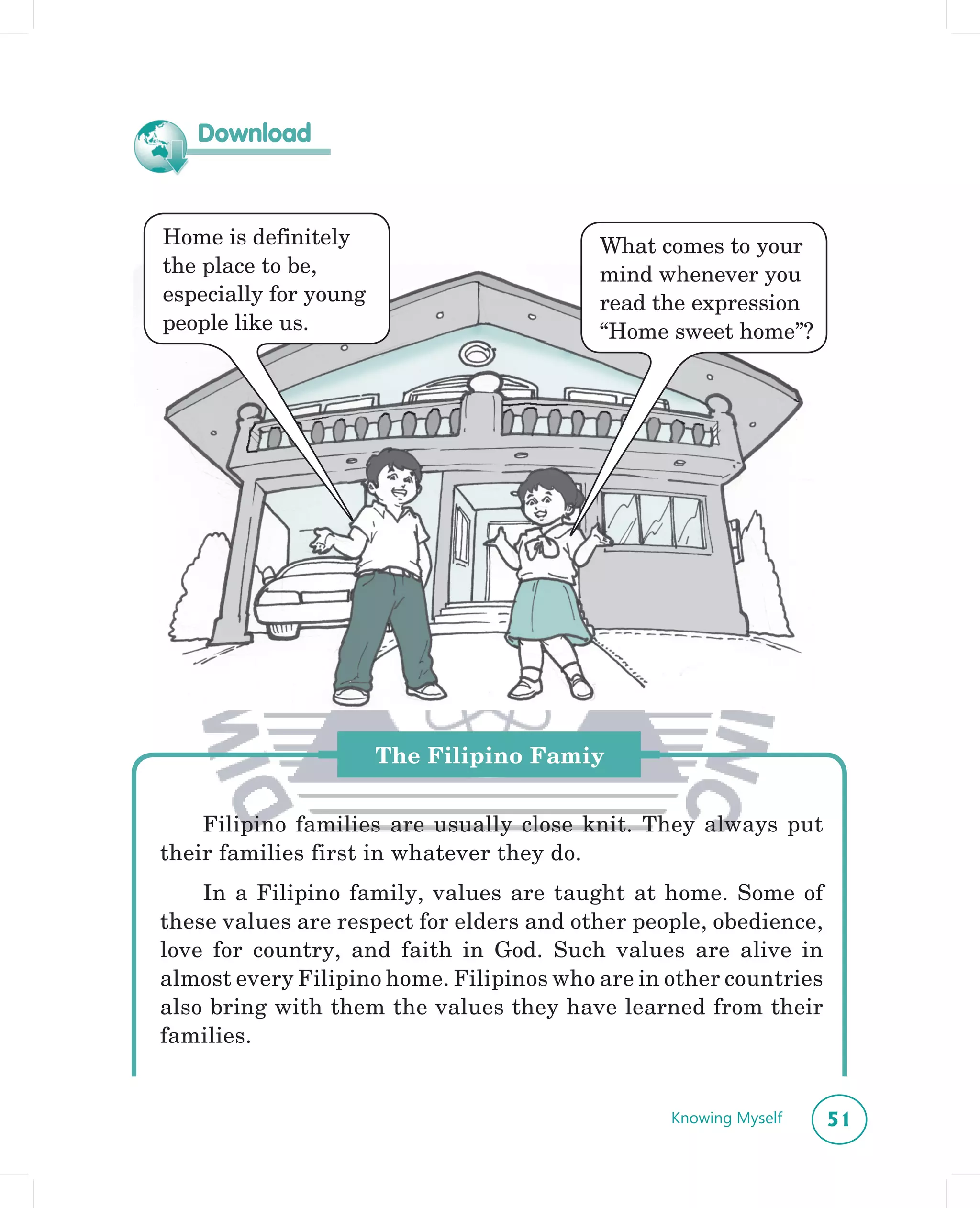 Download



Home is definitely                        What comes to your
the place to be,                          mind whenever you
especially for young                      read the expression
people like us.                           “Home sweet home”?




                       The Filipino Famiy


    Filipino families are usually close knit. They always put
their families first in whatever they do.
    In a Filipino family, values are taught at home. Some of
these values are respect for elders and other people, obedience,
love for country, and faith in God. Such values are alive in
almost every Filipino home. Filipinos who are in other countries
also bring with them the values they have learned from their
families.


                                                 Knowing Myself    51
 