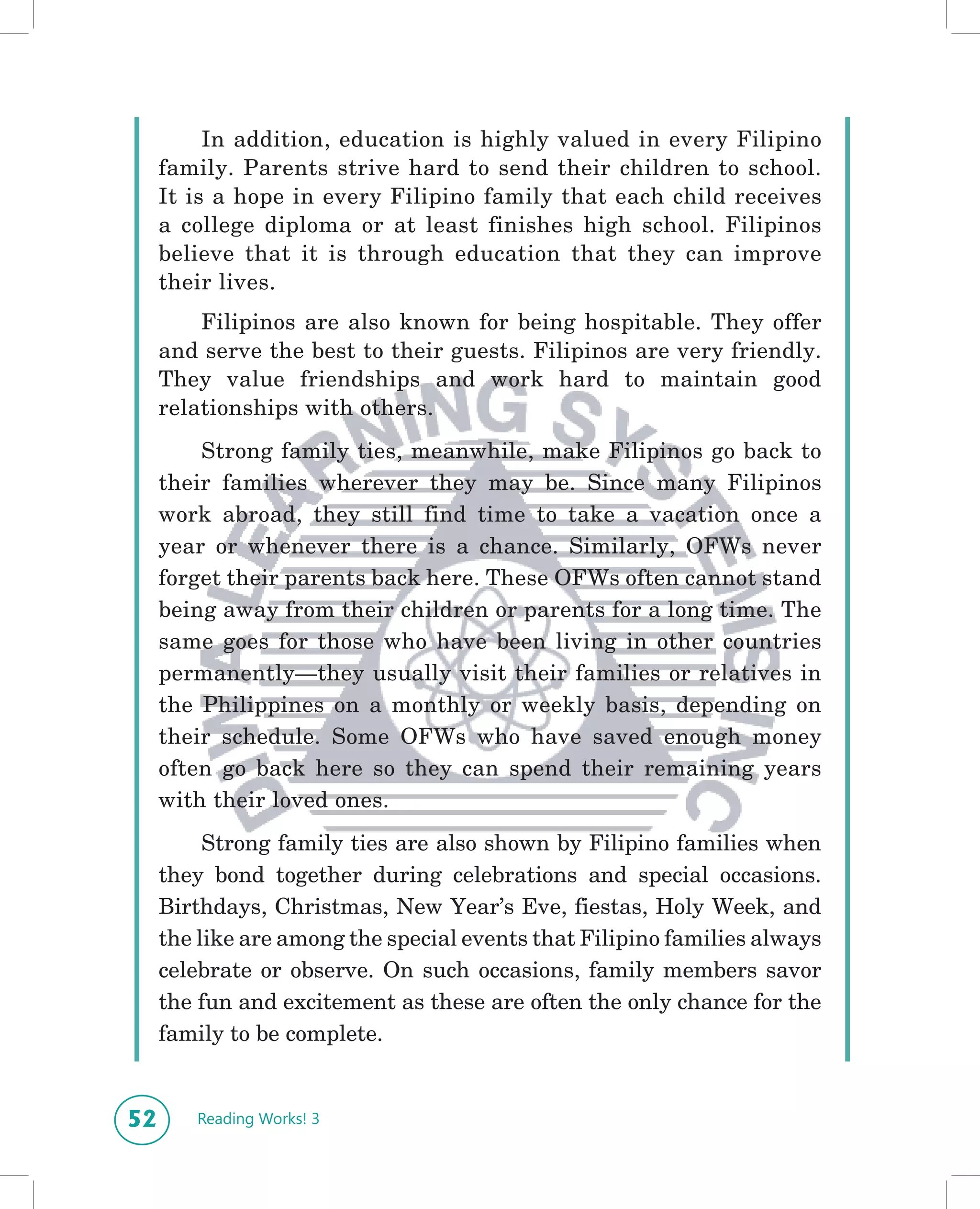 In addition, education is highly valued in every Filipino
     family. Parents strive hard to send their children to school.
     It is a hope in every Filipino family that each child receives
     a college diploma or at least finishes high school. Filipinos
     believe that it is through education that they can improve
     their lives.
         Filipinos are also known for being hospitable. They offer
     and serve the best to their guests. Filipinos are very friendly.
     They value friendships and work hard to maintain good
     relationships with others.
         Strong family ties, meanwhile, make Filipinos go back to
     their families wherever they may be. Since many Filipinos
     work abroad, they still find time to take a vacation once a
     year or whenever there is a chance. Similarly, OFWs never
     forget their parents back here. These OFWs often cannot stand
     being away from their children or parents for a long time. The
     same goes for those who have been living in other countries
     permanently—they usually visit their families or relatives in
     the Philippines on a monthly or weekly basis, depending on
     their schedule. Some OFWs who have saved enough money
     often go back here so they can spend their remaining years
     with their loved ones.
          Strong family ties are also shown by Filipino families when
     they bond together during celebrations and special occasions.
     Birthdays, Christmas, New Year’s Eve, fiestas, Holy Week, and
     the like are among the special events that Filipino families always
     celebrate or observe. On such occasions, family members savor
     the fun and excitement as these are often the only chance for the
     family to be complete.


52      Reading Works! 3
 