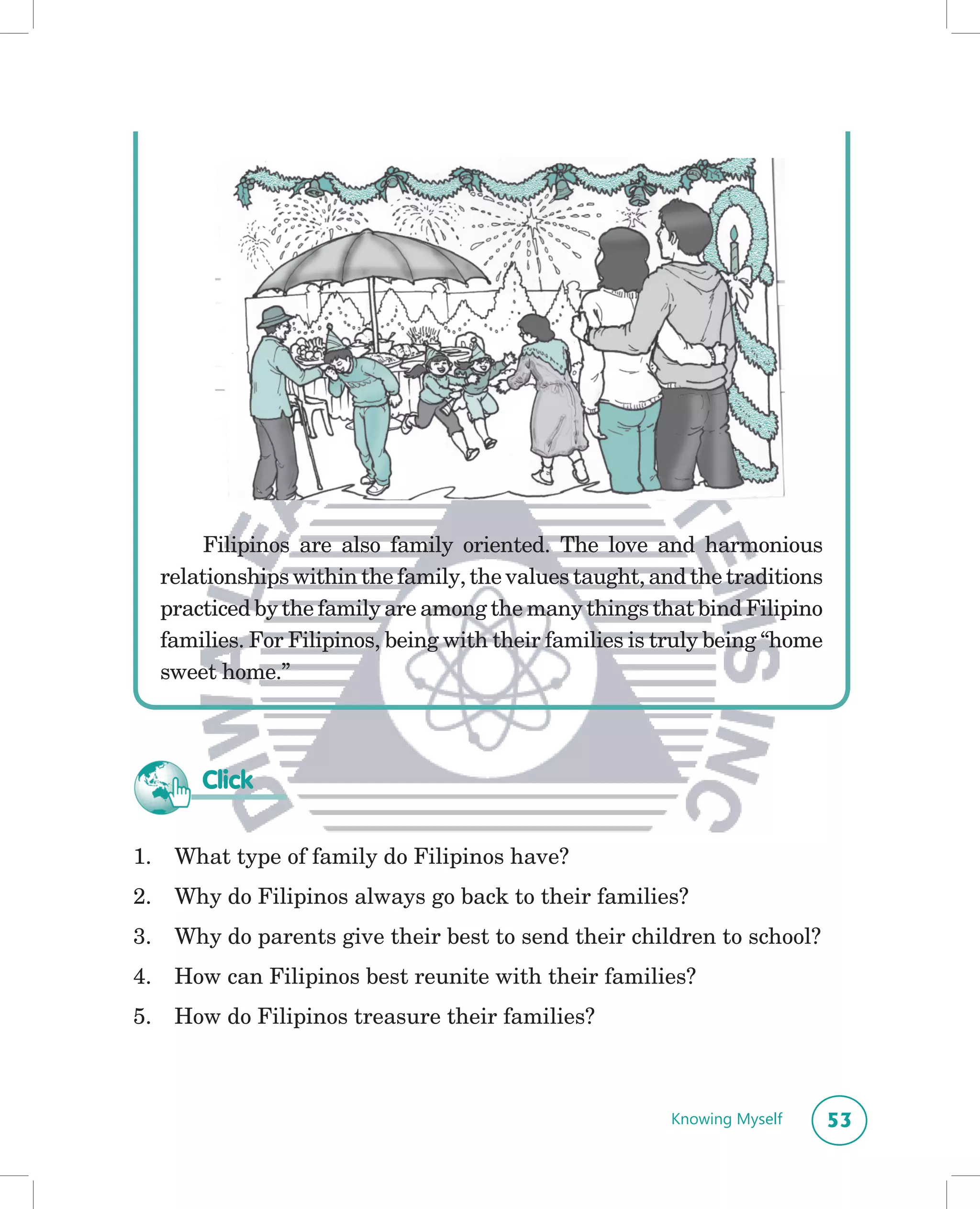 Filipinos are also family oriented. The love and harmonious
     relationships within the family, the values taught, and the traditions
     practiced by the family are among the many things that bind Filipino
     families. For Filipinos, being with their families is truly being “home
     sweet home.”



         Click

1.    What type of family do Filipinos have?
2.    Why do Filipinos always go back to their families?
3.    Why do parents give their best to send their children to school?
4.    How can Filipinos best reunite with their families?
5.    How do Filipinos treasure their families?



                                                           Knowing Myself      53
 