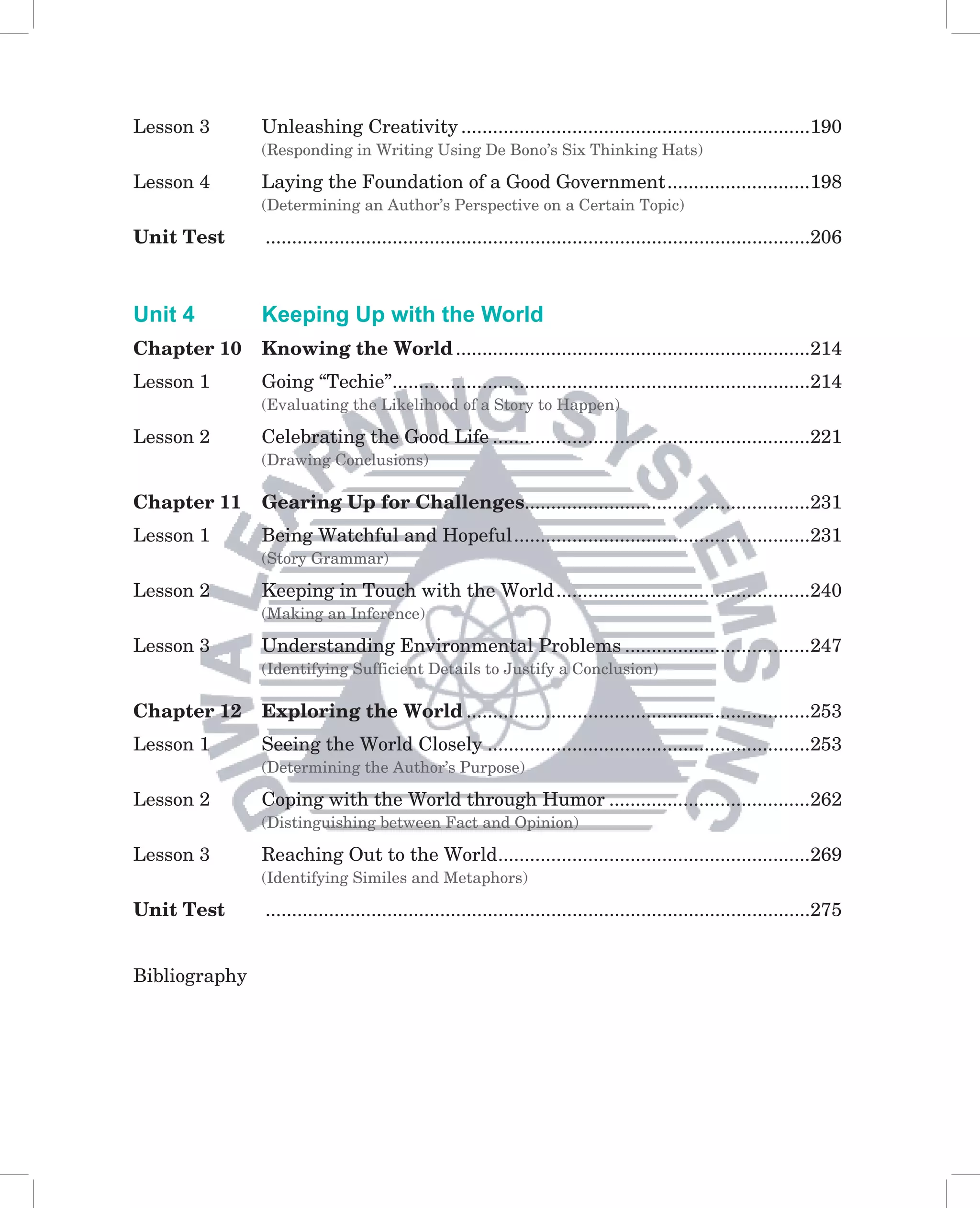 Lesson 3       Unleashing Creativity ..................................................................190
               (Responding in Writing Using De Bono’s Six Thinking Hats)

Lesson 4       Laying the Foundation of a Good Government ...........................198
               (Determining an Author’s Perspective on a Certain Topic)

Unit Test      .......................................................................................................206



Unit 4         Keeping Up with the World
Chapter 10     Knowing the World ...................................................................214
Lesson 1       Going “Techie”...............................................................................214
               (Evaluating the Likelihood of a Story to Happen)

Lesson 2       Celebrating the Good Life ............................................................221
               (Drawing Conclusions)

Chapter 11     Gearing Up for Challenges......................................................231
Lesson 1       Being Watchful and Hopeful ........................................................231
               (Story Grammar)

Lesson 2       Keeping in Touch with the World ................................................240
               (Making an Inference)

Lesson 3       Understanding Environmental Problems ...................................247
               (Identifying Sufficient Details to Justify a Conclusion)

Chapter 12     Exploring the World .................................................................253
Lesson 1       Seeing the World Closely .............................................................253
               (Determining the Author’s Purpose)

Lesson 2       Coping with the World through Humor ......................................262
               (Distinguishing between Fact and Opinion)

Lesson 3       Reaching Out to the World ...........................................................269
               (Identifying Similes and Metaphors)

Unit Test      .......................................................................................................275


Bibliography
 