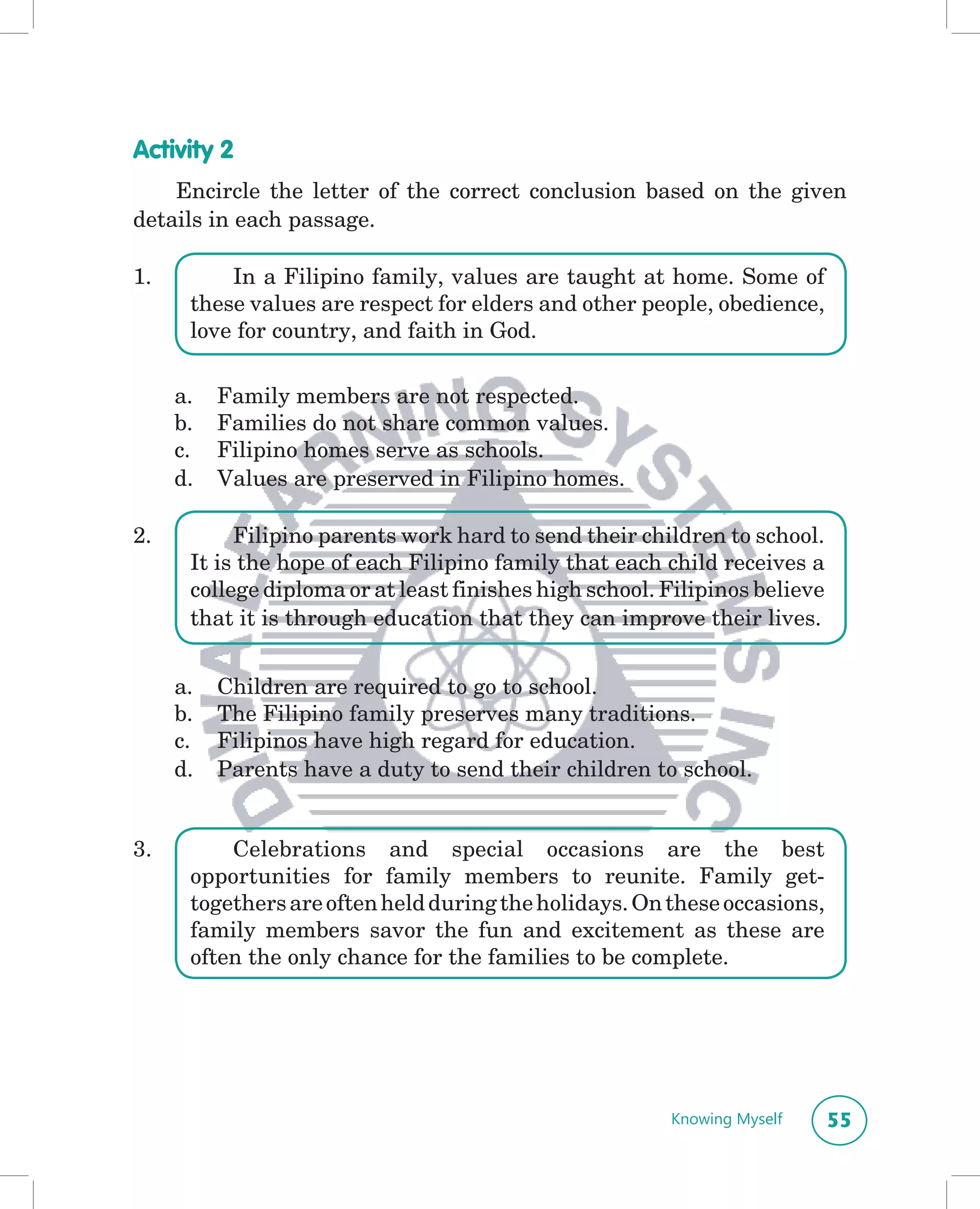 Activity 2
    Encircle the letter of the correct conclusion based on the given
details in each passage.

1.        In a Filipino family, values are taught at home. Some of
      these values are respect for elders and other people, obedience,
      love for country, and faith in God.

     a.   Family members are not respected.
     b.   Families do not share common values.
     c.   Filipino homes serve as schools.
     d.   Values are preserved in Filipino homes.

2.         Filipino parents work hard to send their children to school.
      It is the hope of each Filipino family that each child receives a
      college diploma or at least finishes high school. Filipinos believe
      that it is through education that they can improve their lives.


     a.   Children are required to go to school.
     b.   The Filipino family preserves many traditions.
     c.   Filipinos have high regard for education.
     d.   Parents have a duty to send their children to school.


3.        Celebrations and special occasions are the best
      opportunities for family members to reunite. Family get-
      togethers are often held during the holidays. On these occasions,
      family members savor the fun and excitement as these are
      often the only chance for the families to be complete.




                                                        Knowing Myself      55
 