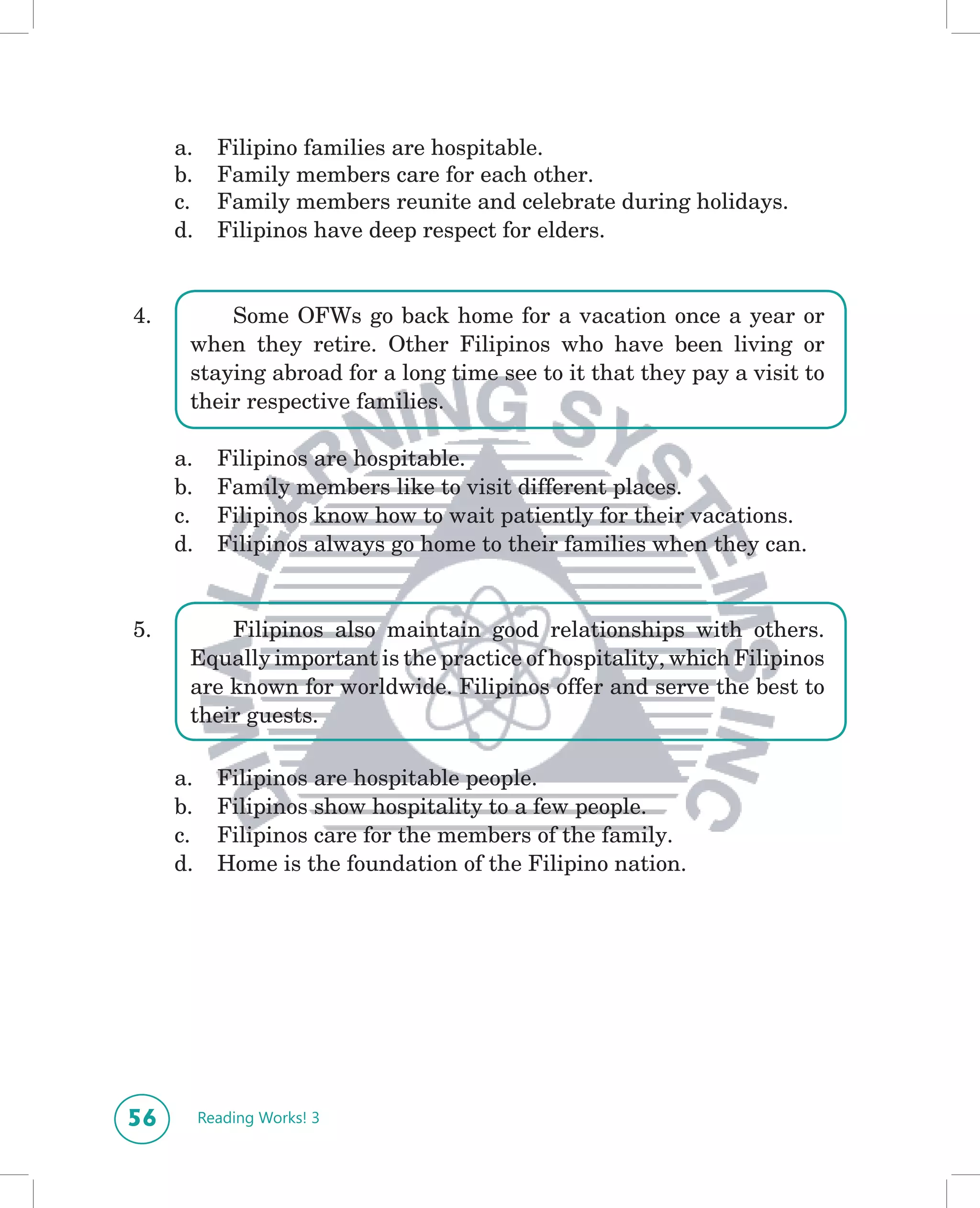 a.     Filipino families are hospitable.
     b.     Family members care for each other.
     c.     Family members reunite and celebrate during holidays.
     d.     Filipinos have deep respect for elders.


4.        Some OFWs go back home for a vacation once a year or
      when they retire. Other Filipinos who have been living or
      staying abroad for a long time see to it that they pay a visit to
      their respective families.

     a.     Filipinos are hospitable.
     b.     Family members like to visit different places.
     c.     Filipinos know how to wait patiently for their vacations.
     d.     Filipinos always go home to their families when they can.


5.        Filipinos also maintain good relationships with others.
      Equally important is the practice of hospitality, which Filipinos
      are known for worldwide. Filipinos offer and serve the best to
      their guests.

     a.     Filipinos are hospitable people.
     b.     Filipinos show hospitality to a few people.
     c.     Filipinos care for the members of the family.
     d.     Home is the foundation of the Filipino nation.




56        Reading Works! 3
 