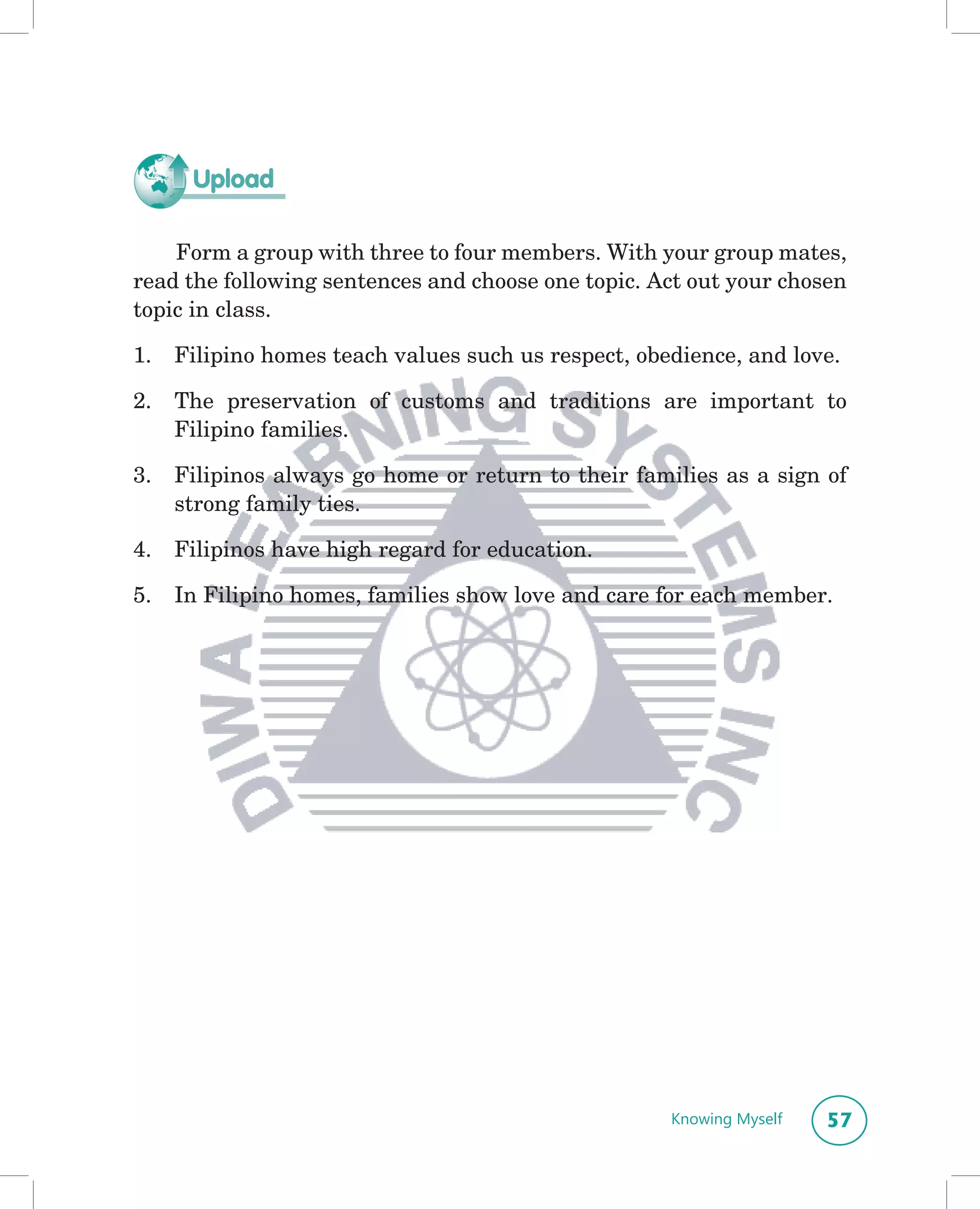 Upload

    Form a group with three to four members. With your group mates,
read the following sentences and choose one topic. Act out your chosen
topic in class.

1.   Filipino homes teach values such us respect, obedience, and love.

2.   The preservation of customs and traditions are important to
     Filipino families.

3.   Filipinos always go home or return to their families as a sign of
     strong family ties.

4.   Filipinos have high regard for education.

5.   In Filipino homes, families show love and care for each member.




                                                     Knowing Myself   57
 
