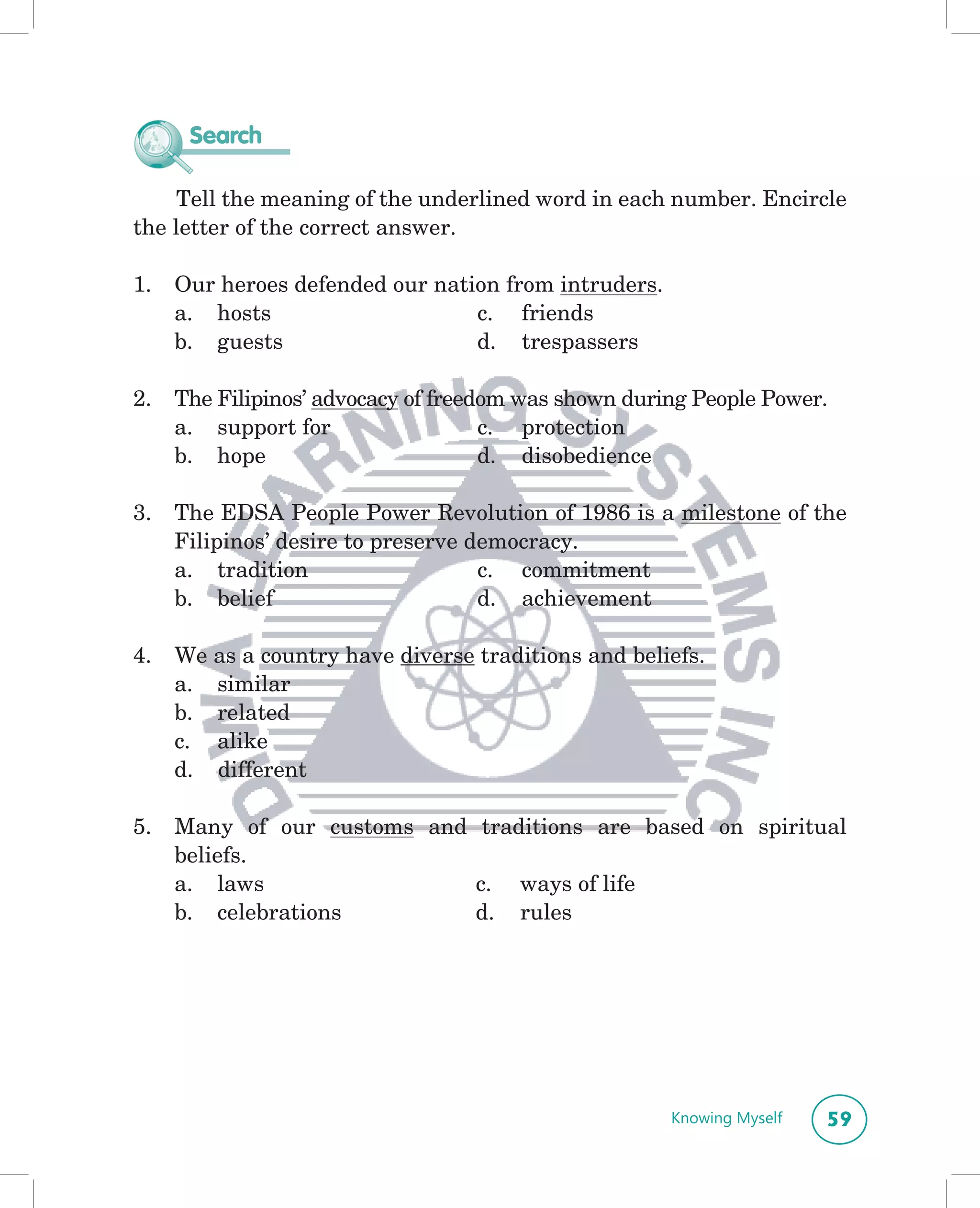Search

    Tell the meaning of the underlined word in each number. Encircle
the letter of the correct answer.

1.   Our heroes defended our nation from intruders.
     a. hosts                    c. friends
     b. guests                   d. trespassers

2.   The Filipinos’ advocacy of freedom was shown during People Power.
     a. support for                  c. protection
     b. hope                         d. disobedience

3.   The EDSA People Power Revolution of 1986 is a milestone of the
     Filipinos’ desire to preserve democracy.
     a. tradition                   c. commitment
     b. belief                      d. achievement

4.   We as a country have diverse traditions and beliefs.
     a. similar
     b. related
     c. alike
     d. different

5.   Many of our customs and traditions are based on spiritual
     beliefs.
     a. laws                 c. ways of life
     b. celebrations         d. rules




                                                      Knowing Myself   59
 