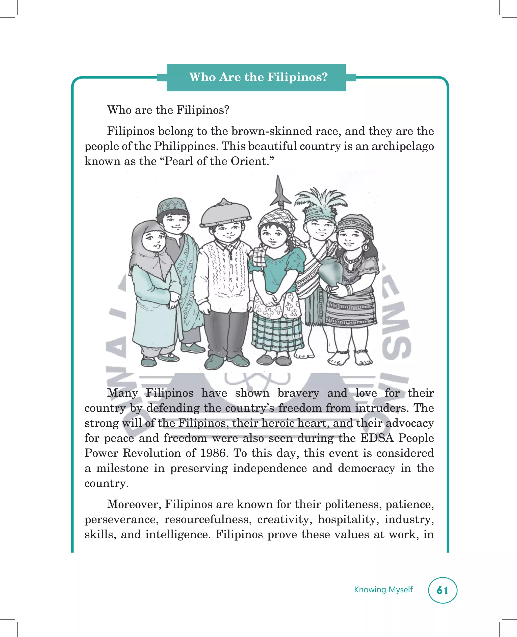 Who Are the Filipinos?

    Who are the Filipinos?
    Filipinos belong to the brown-skinned race, and they are the
people of the Philippines. This beautiful country is an archipelago
known as the “Pearl of the Orient.”




    Many Filipinos have shown bravery and love for their
country by defending the country’s freedom from intruders. The
strong will of the Filipinos, their heroic heart, and their advocacy
for peace and freedom were also seen during the EDSA People
Power Revolution of 1986. To this day, this event is considered
a milestone in preserving independence and democracy in the
country.
     Moreover, Filipinos are known for their politeness, patience,
perseverance, resourcefulness, creativity, hospitality, industry,
skills, and intelligence. Filipinos prove these values at work, in



                                                    Knowing Myself     61
 