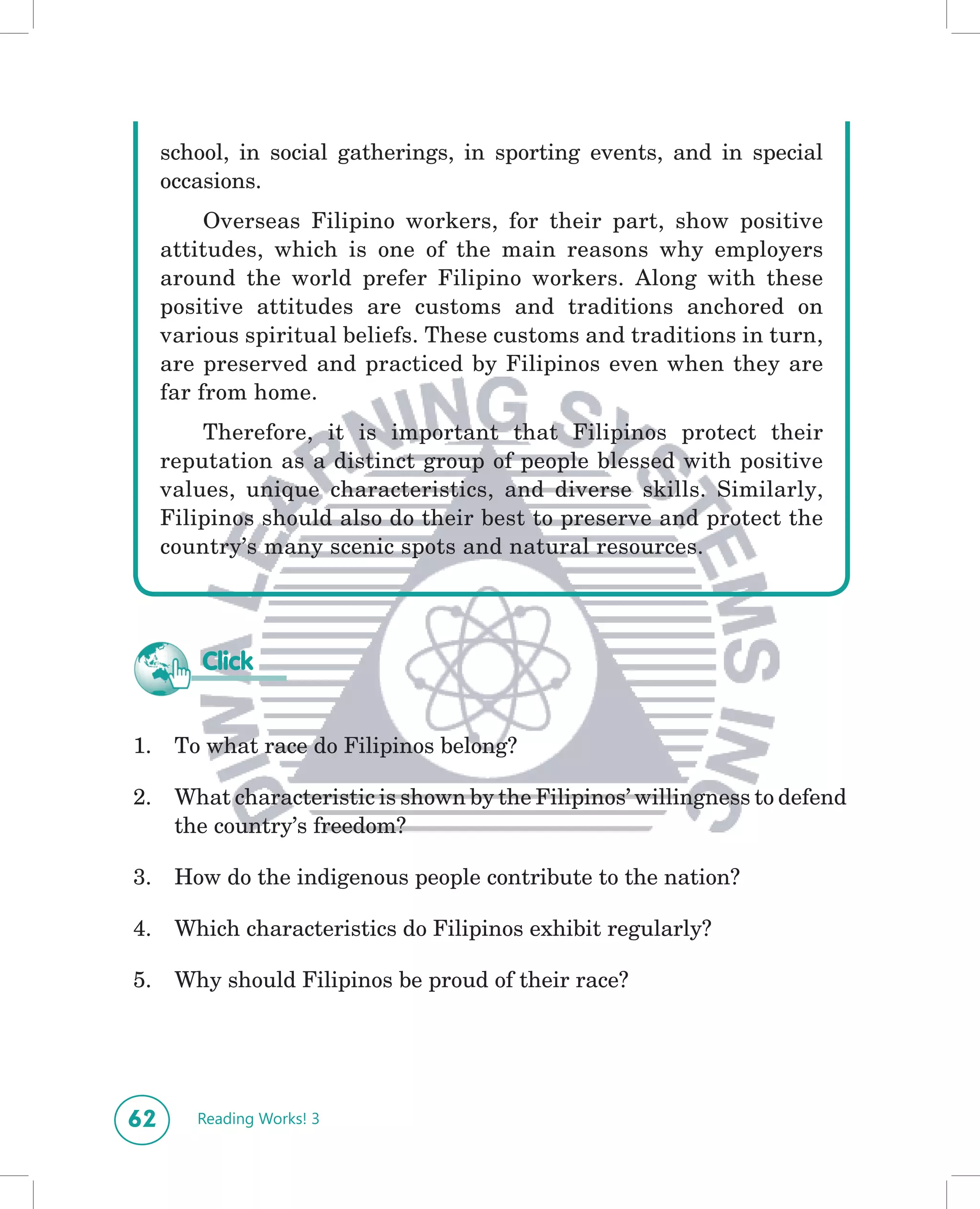 school, in social gatherings, in sporting events, and in special
     occasions.
          Overseas Filipino workers, for their part, show positive
     attitudes, which is one of the main reasons why employers
     around the world prefer Filipino workers. Along with these
     positive attitudes are customs and traditions anchored on
     various spiritual beliefs. These customs and traditions in turn,
     are preserved and practiced by Filipinos even when they are
     far from home.
         Therefore, it is important that Filipinos protect their
     reputation as a distinct group of people blessed with positive
     values, unique characteristics, and diverse skills. Similarly,
     Filipinos should also do their best to preserve and protect the
     country’s many scenic spots and natural resources.




         Click


1.    To what race do Filipinos belong?

2.    What characteristic is shown by the Filipinos’ willingness to defend
      the country’s freedom?

3.    How do the indigenous people contribute to the nation?

4.    Which characteristics do Filipinos exhibit regularly?

5.    Why should Filipinos be proud of their race?




62      Reading Works! 3
 