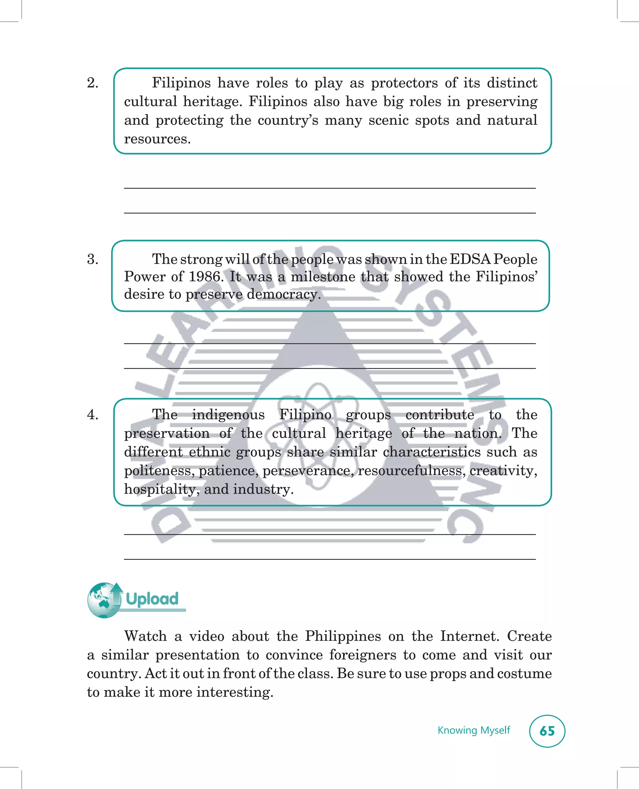 2.        Filipinos have roles to play as protectors of its distinct
      cultural heritage. Filipinos also have big roles in preserving
      and protecting the country’s many scenic spots and natural
      resources.


     __________________________________________________________________
     __________________________________________________________________


3.        The strong will of the people was shown in the EDSA People
      Power of 1986. It was a milestone that showed the Filipinos’
      desire to preserve democracy.


     __________________________________________________________________
     __________________________________________________________________


4.         The indigenous Filipino groups contribute to the
      preservation of the cultural heritage of the nation. The
      different ethnic groups share similar characteristics such as
      politeness, patience, perseverance, resourcefulness, creativity,
      hospitality, and industry.

     __________________________________________________________________
     __________________________________________________________________


      Upload

     Watch a video about the Philippines on the Internet. Create
a similar presentation to convince foreigners to come and visit our
country. Act it out in front of the class. Be sure to use props and costume
to make it more interesting.

                                                        Knowing Myself    65
 