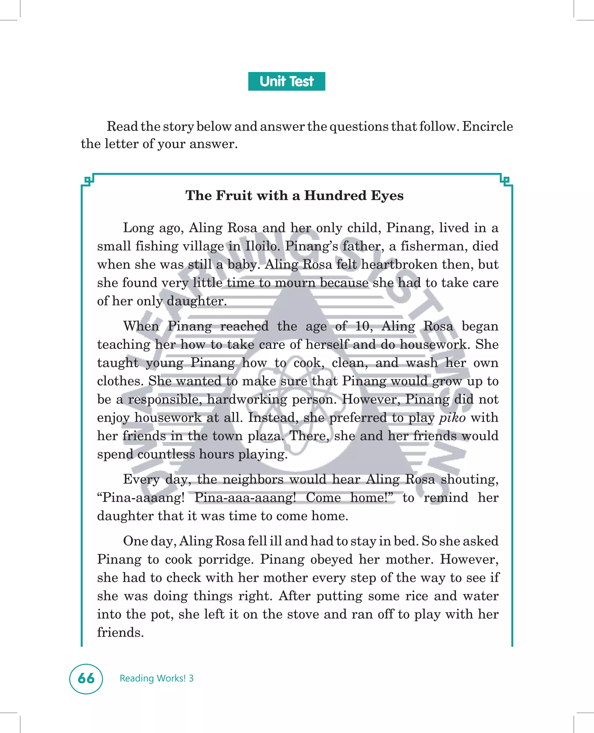 Unit Test


    Read the story below and answer the questions that follow. Encircle
the letter of your answer.


                      The Fruit with a Hundred Eyes

         Long ago, Aling Rosa and her only child, Pinang, lived in a
     small fishing village in Iloilo. Pinang’s father, a fisherman, died
     when she was still a baby. Aling Rosa felt heartbroken then, but
     she found very little time to mourn because she had to take care
     of her only daughter.
         When Pinang reached the age of 10, Aling Rosa began
     teaching her how to take care of herself and do housework. She
     taught young Pinang how to cook, clean, and wash her own
     clothes. She wanted to make sure that Pinang would grow up to
     be a responsible, hardworking person. However, Pinang did not
     enjoy housework at all. Instead, she preferred to play piko with
     her friends in the town plaza. There, she and her friends would
     spend countless hours playing.
         Every day, the neighbors would hear Aling Rosa shouting,
     “Pina-aaaang! Pina-aaa-aaang! Come home!” to remind her
     daughter that it was time to come home.
          One day, Aling Rosa fell ill and had to stay in bed. So she asked
     Pinang to cook porridge. Pinang obeyed her mother. However,
     she had to check with her mother every step of the way to see if
     she was doing things right. After putting some rice and water
     into the pot, she left it on the stove and ran off to play with her
     friends.


66      Reading Works! 3
 