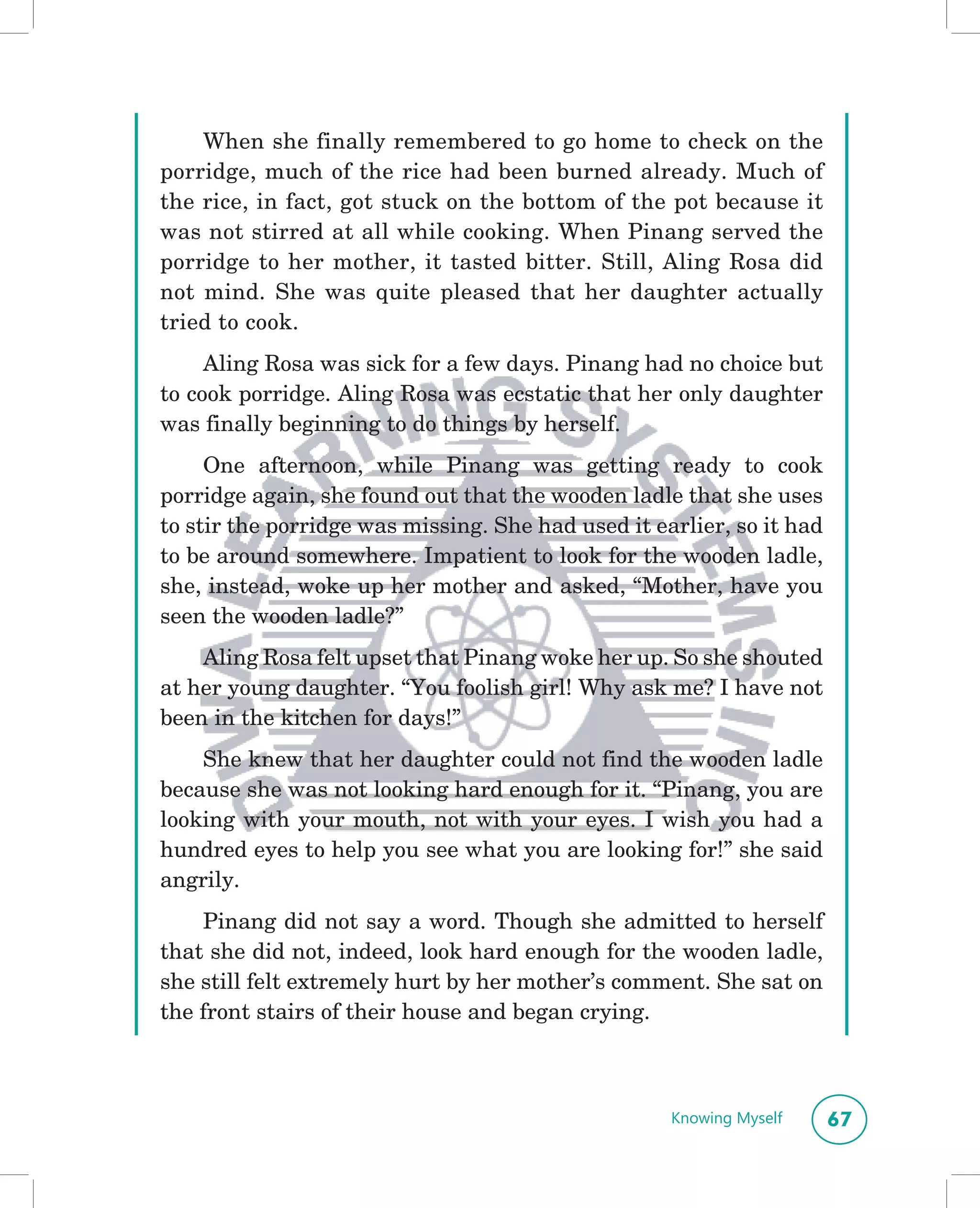 When she finally remembered to go home to check on the
porridge, much of the rice had been burned already. Much of
the rice, in fact, got stuck on the bottom of the pot because it
was not stirred at all while cooking. When Pinang served the
porridge to her mother, it tasted bitter. Still, Aling Rosa did
not mind. She was quite pleased that her daughter actually
tried to cook.
     Aling Rosa was sick for a few days. Pinang had no choice but
to cook porridge. Aling Rosa was ecstatic that her only daughter
was finally beginning to do things by herself.
     One afternoon, while Pinang was getting ready to cook
porridge again, she found out that the wooden ladle that she uses
to stir the porridge was missing. She had used it earlier, so it had
to be around somewhere. Impatient to look for the wooden ladle,
she, instead, woke up her mother and asked, “Mother, have you
seen the wooden ladle?”
    Aling Rosa felt upset that Pinang woke her up. So she shouted
at her young daughter. “You foolish girl! Why ask me? I have not
been in the kitchen for days!”
    She knew that her daughter could not find the wooden ladle
because she was not looking hard enough for it. “Pinang, you are
looking with your mouth, not with your eyes. I wish you had a
hundred eyes to help you see what you are looking for!” she said
angrily.
    Pinang did not say a word. Though she admitted to herself
that she did not, indeed, look hard enough for the wooden ladle,
she still felt extremely hurt by her mother’s comment. She sat on
the front stairs of their house and began crying.



                                                    Knowing Myself     67
 