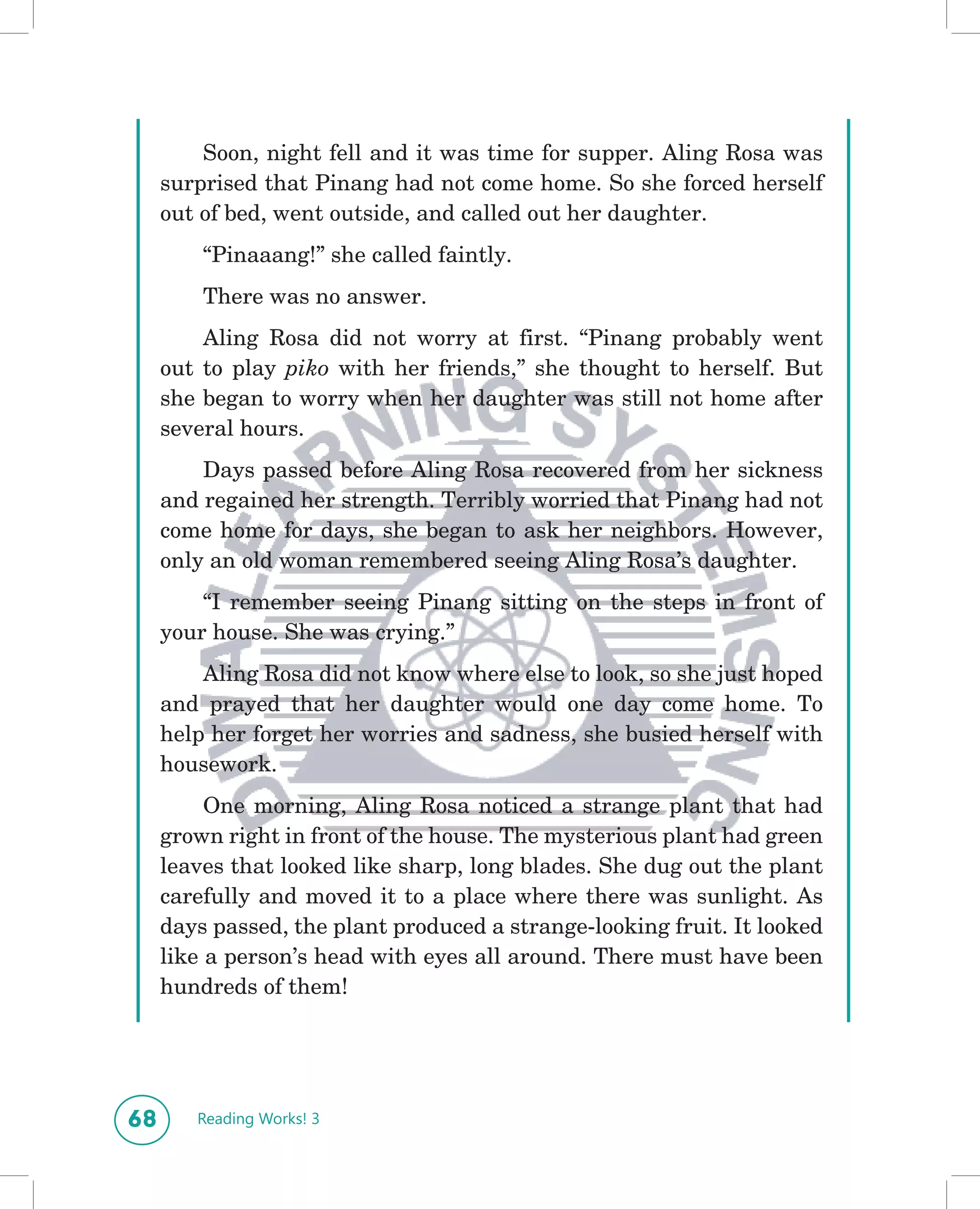 Soon, night fell and it was time for supper. Aling Rosa was
     surprised that Pinang had not come home. So she forced herself
     out of bed, went outside, and called out her daughter.
         “Pinaaang!” she called faintly.
         There was no answer.
         Aling Rosa did not worry at first. “Pinang probably went
     out to play piko with her friends,” she thought to herself. But
     she began to worry when her daughter was still not home after
     several hours.
         Days passed before Aling Rosa recovered from her sickness
     and regained her strength. Terribly worried that Pinang had not
     come home for days, she began to ask her neighbors. However,
     only an old woman remembered seeing Aling Rosa’s daughter.
         “I remember seeing Pinang sitting on the steps in front of
     your house. She was crying.”
         Aling Rosa did not know where else to look, so she just hoped
     and prayed that her daughter would one day come home. To
     help her forget her worries and sadness, she busied herself with
     housework.
          One morning, Aling Rosa noticed a strange plant that had
     grown right in front of the house. The mysterious plant had green
     leaves that looked like sharp, long blades. She dug out the plant
     carefully and moved it to a place where there was sunlight. As
     days passed, the plant produced a strange-looking fruit. It looked
     like a person’s head with eyes all around. There must have been
     hundreds of them!




68      Reading Works! 3
 