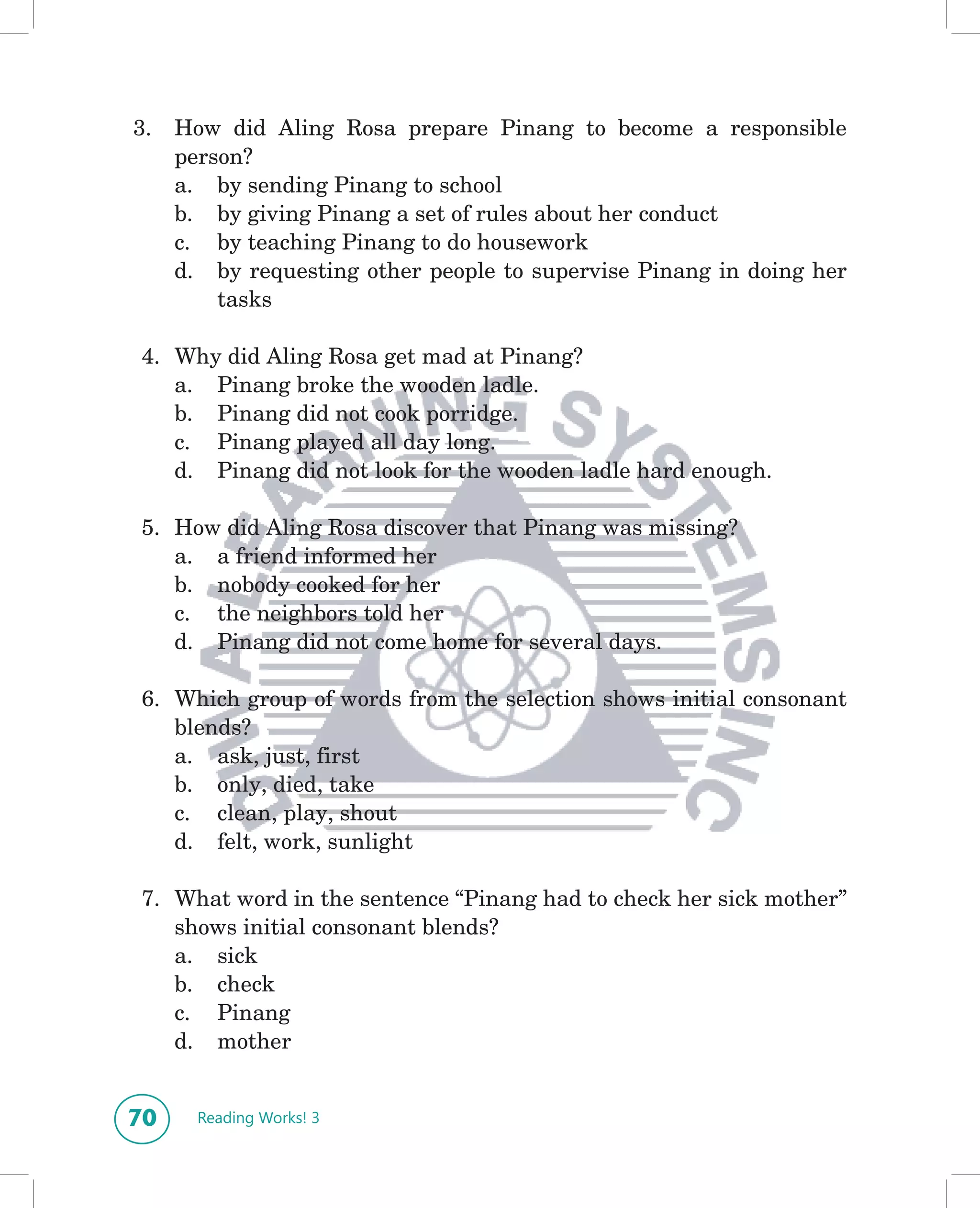 3.   How did Aling Rosa prepare Pinang to become a responsible
     person?
     a. by sending Pinang to school
     b. by giving Pinang a set of rules about her conduct
     c. by teaching Pinang to do housework
     d. by requesting other people to supervise Pinang in doing her
         tasks

4. Why did Aling Rosa get mad at Pinang?
   a. Pinang broke the wooden ladle.
   b. Pinang did not cook porridge.
   c. Pinang played all day long.
   d. Pinang did not look for the wooden ladle hard enough.

5. How did Aling Rosa discover that Pinang was missing?
   a. a friend informed her
   b. nobody cooked for her
   c. the neighbors told her
   d. Pinang did not come home for several days.

6. Which group of words from the selection shows initial consonant
   blends?
   a. ask, just, first
   b. only, died, take
   c. clean, play, shout
   d. felt, work, sunlight

7. What word in the sentence “Pinang had to check her sick mother”
   shows initial consonant blends?
   a. sick
   b. check
   c. Pinang
   d. mother


70     Reading Works! 3
 