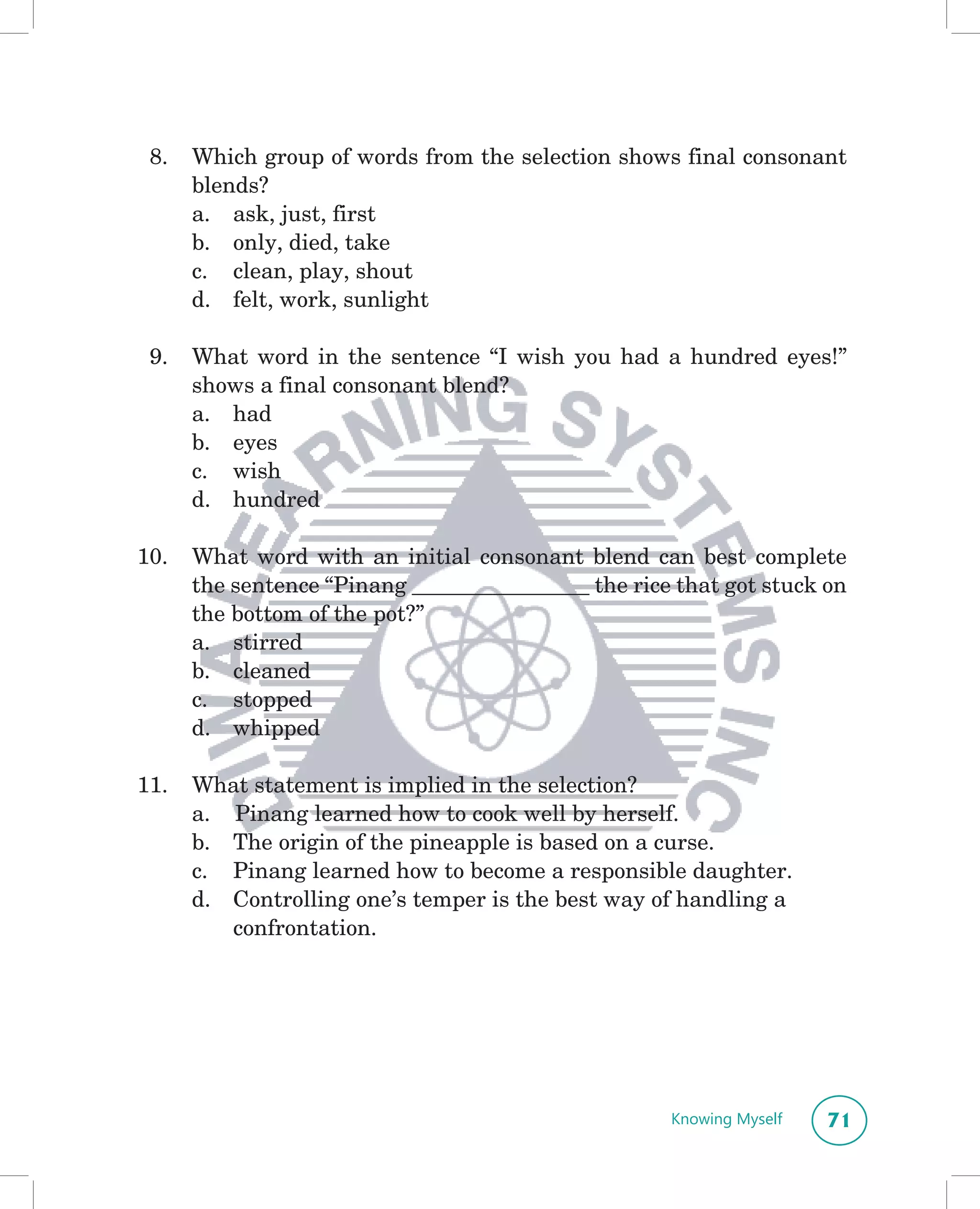 8.   Which group of words from the selection shows final consonant
      blends?
      a. ask, just, first
      b. only, died, take
      c. clean, play, shout
      d. felt, work, sunlight

 9.   What word in the sentence “I wish you had a hundred eyes!”
      shows a final consonant blend?
      a. had
      b. eyes
      c. wish
      d. hundred

10.   What word with an initial consonant blend can best complete
      the sentence “Pinang ________________ the rice that got stuck on
      the bottom of the pot?”
      a. stirred
      b. cleaned
      c. stopped
      d. whipped

11.   What statement is implied in the selection?
      a. Pinang learned how to cook well by herself.
      b. The origin of the pineapple is based on a curse.
      c. Pinang learned how to become a responsible daughter.
      d. Controlling one’s temper is the best way of handling a
         confrontation.




                                                    Knowing Myself   71
 