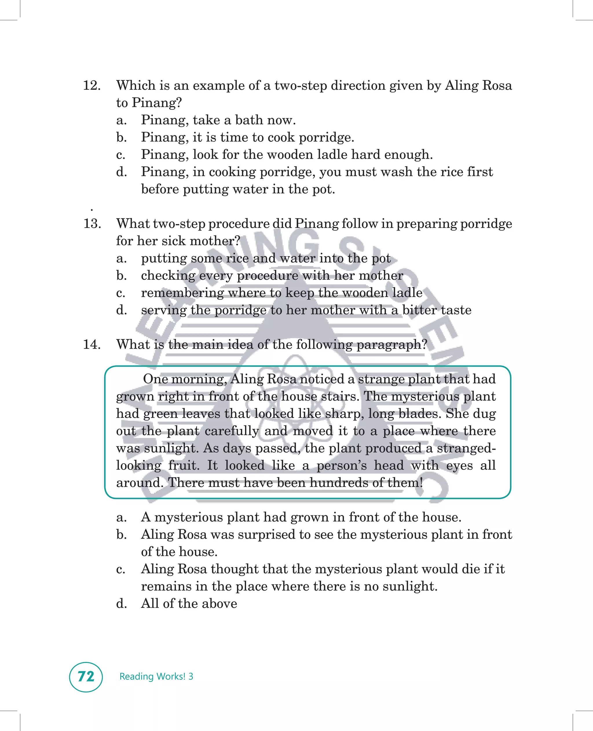 12.   Which is an example of a two-step direction given by Aling Rosa
      to Pinang?
      a. Pinang, take a bath now.
      b. Pinang, it is time to cook porridge.
      c. Pinang, look for the wooden ladle hard enough.
      d. Pinang, in cooking porridge, you must wash the rice first
          before putting water in the pot.
 .
13.   What two-step procedure did Pinang follow in preparing porridge
      for her sick mother?
      a. putting some rice and water into the pot
      b. checking every procedure with her mother
      c. remembering where to keep the wooden ladle
      d. serving the porridge to her mother with a bitter taste

14.   What is the main idea of the following paragraph?

          One morning, Aling Rosa noticed a strange plant that had
      grown right in front of the house stairs. The mysterious plant
      had green leaves that looked like sharp, long blades. She dug
      out the plant carefully and moved it to a place where there
      was sunlight. As days passed, the plant produced a stranged-
      looking fruit. It looked like a person’s head with eyes all
      around. There must have been hundreds of them!

      a.   A mysterious plant had grown in front of the house.
      b.   Aling Rosa was surprised to see the mysterious plant in front
           of the house.
      c.   Aling Rosa thought that the mysterious plant would die if it
           remains in the place where there is no sunlight.
      d.   All of the above




72    Reading Works! 3
 