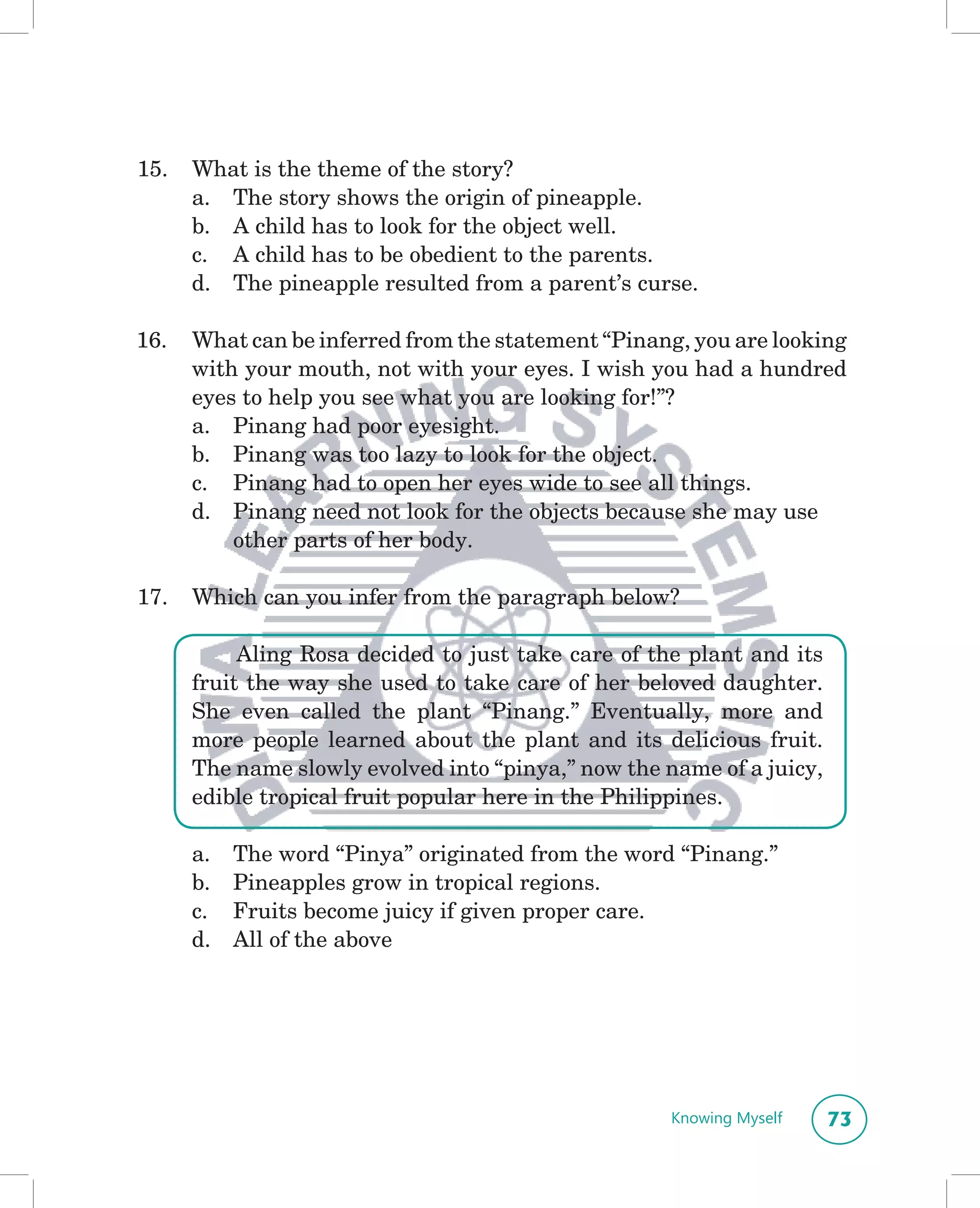 15.   What is the theme of the story?
      a. The story shows the origin of pineapple.
      b. A child has to look for the object well.
      c. A child has to be obedient to the parents.
      d. The pineapple resulted from a parent’s curse.

16.   What can be inferred from the statement “Pinang, you are looking
      with your mouth, not with your eyes. I wish you had a hundred
      eyes to help you see what you are looking for!”?
      a. Pinang had poor eyesight.
      b. Pinang was too lazy to look for the object.
      c. Pinang had to open her eyes wide to see all things.
      d. Pinang need not look for the objects because she may use
          other parts of her body.

17.   Which can you infer from the paragraph below?

           Aling Rosa decided to just take care of the plant and its
      fruit the way she used to take care of her beloved daughter.
      She even called the plant “Pinang.” Eventually, more and
      more people learned about the plant and its delicious fruit.
      The name slowly evolved into “pinya,” now the name of a juicy,
      edible tropical fruit popular here in the Philippines.

      a.   The word “Pinya” originated from the word “Pinang.”
      b.   Pineapples grow in tropical regions.
      c.   Fruits become juicy if given proper care.
      d.   All of the above




                                                     Knowing Myself    73
 