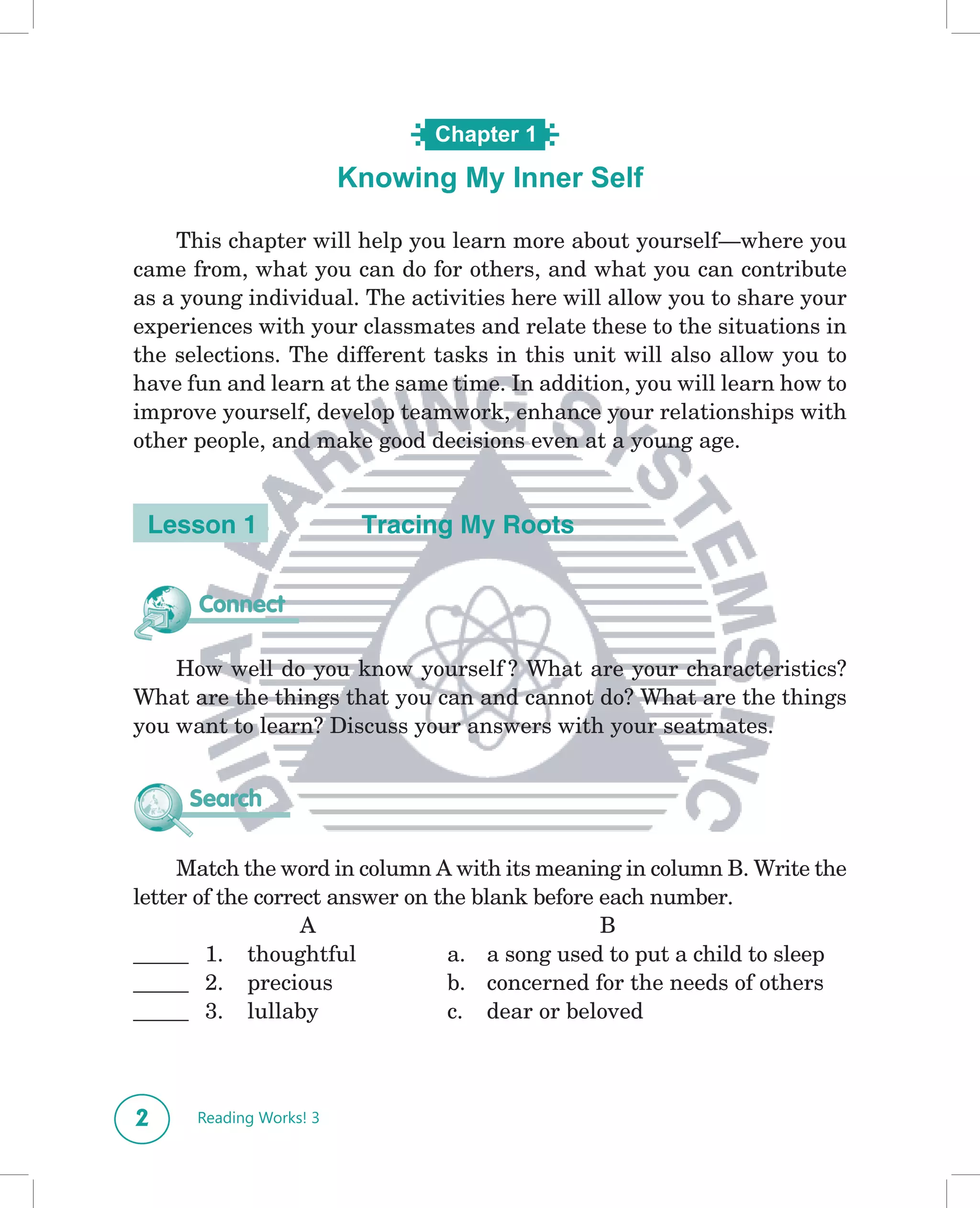 Chapter 1

                         Knowing My Inner Self
                            What’s in a Name?

    This chapter will help you learn more about yourself—where you
came from, what you can do for others, and what you can contribute
as a young individual. The activities here will allow you to share your
experiences with your classmates and relate these to the situations in
the selections. The different tasks in this unit will also allow you to
have fun and learn at the same time. In addition, you will learn how to
improve yourself, develop teamwork, enhance your relationships with
other people, and make good decisions even at a young age.


 Lesson 1                 Tracing My Roots


      Connect

    How well do you know yourself ? What are your characteristics?
What are the things that you can and cannot do? What are the things
you want to learn? Discuss your answers with your seatmates.


     Search

     Match the word in column A with its meaning in column B. Write the
letter of the correct answer on the blank before each number.
                   A                             B
_____ 1. thoughtful              a. a song used to put a child to sleep
_____ 2. precious                b. concerned for the needs of others
_____ 3. lullaby                 c. dear or beloved



2     Reading Works! 3
 