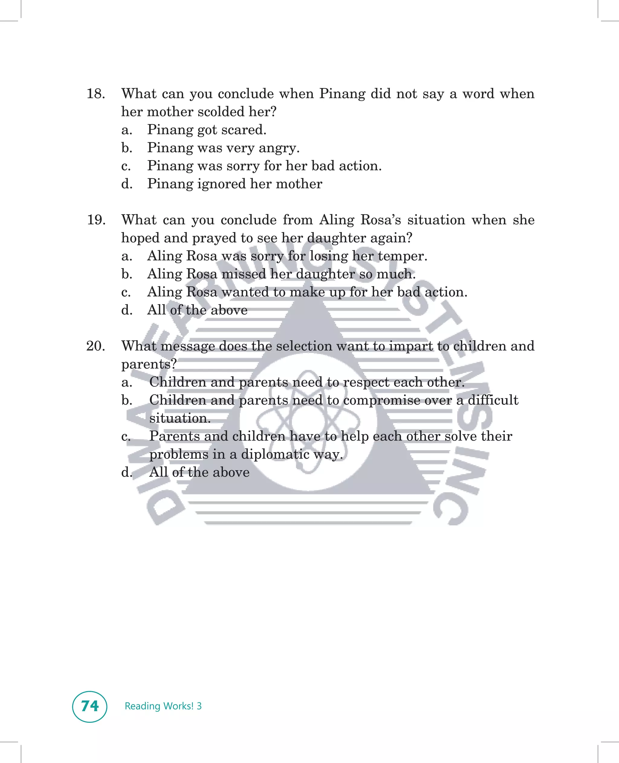 18.   What can you conclude when Pinang did not say a word when
      her mother scolded her?
      a. Pinang got scared.
      b. Pinang was very angry.
      c. Pinang was sorry for her bad action.
      d. Pinang ignored her mother

19.   What can you conclude from Aling Rosa’s situation when she
      hoped and prayed to see her daughter again?
      a. Aling Rosa was sorry for losing her temper.
      b. Aling Rosa missed her daughter so much.
      c. Aling Rosa wanted to make up for her bad action.
      d. All of the above

20.   What message does the selection want to impart to children and
      parents?
      a. Children and parents need to respect each other.
      b. Children and parents need to compromise over a difficult
          situation.
      c. Parents and children have to help each other solve their
          problems in a diplomatic way.
      d. All of the above




74    Reading Works! 3
 