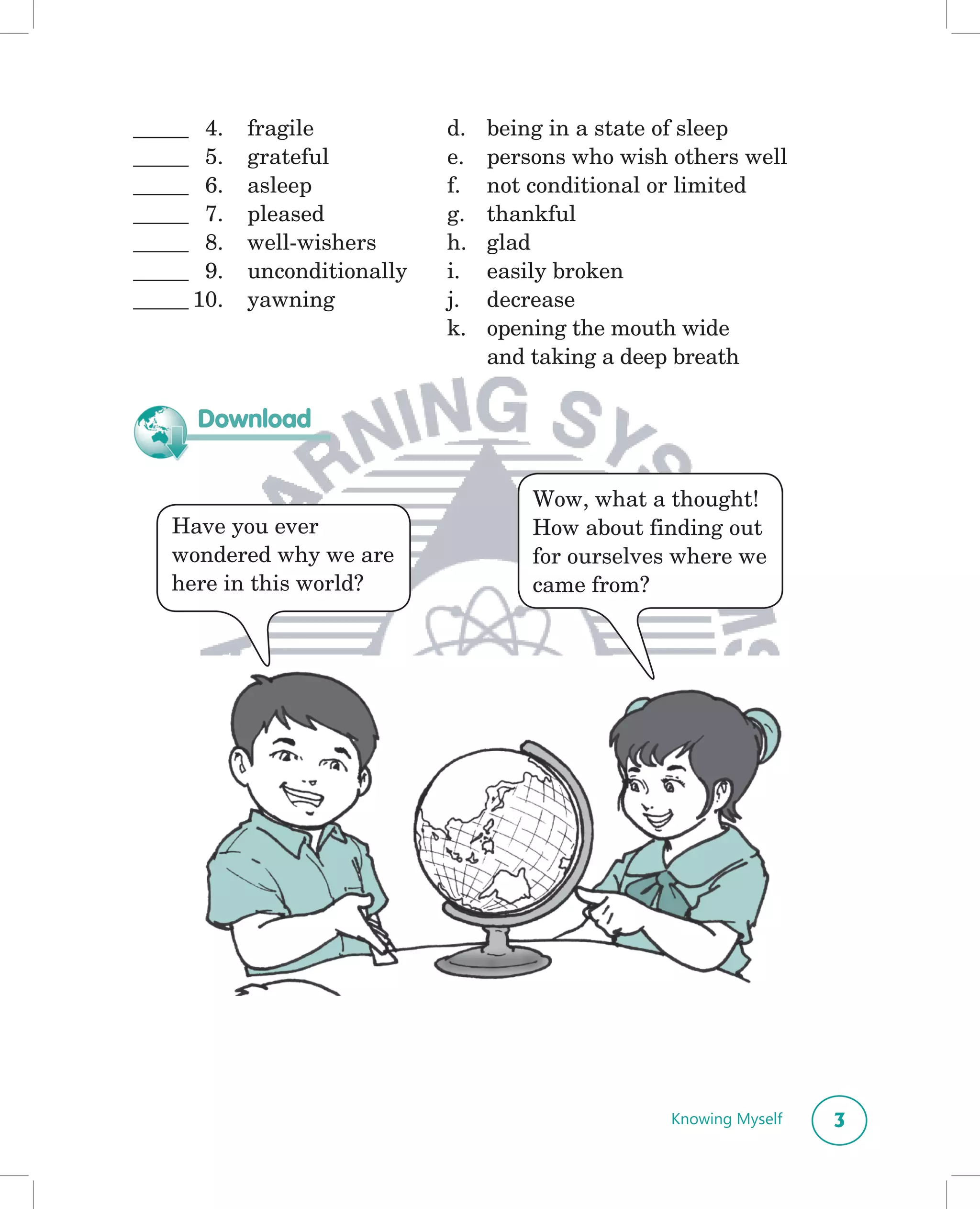 _____ 4.    fragile           d.   being in a state of sleep
_____ 5.    grateful          e.   persons who wish others well
_____ 6.    asleep            f.   not conditional or limited
_____ 7.    pleased           g.   thankful
_____ 8.    well-wishers      h.   glad
_____ 9.    unconditionally   i.   easily broken
_____ 10.   yawning           j.   decrease
                              k.   opening the mouth wide
                                   and taking a deep breath

      Download


                                       Wow, what a thought!
   Have you ever                       How about finding out
   wondered why we are                 for ourselves where we
   here in this world?                 came from?




                                                    Knowing Myself   3
 