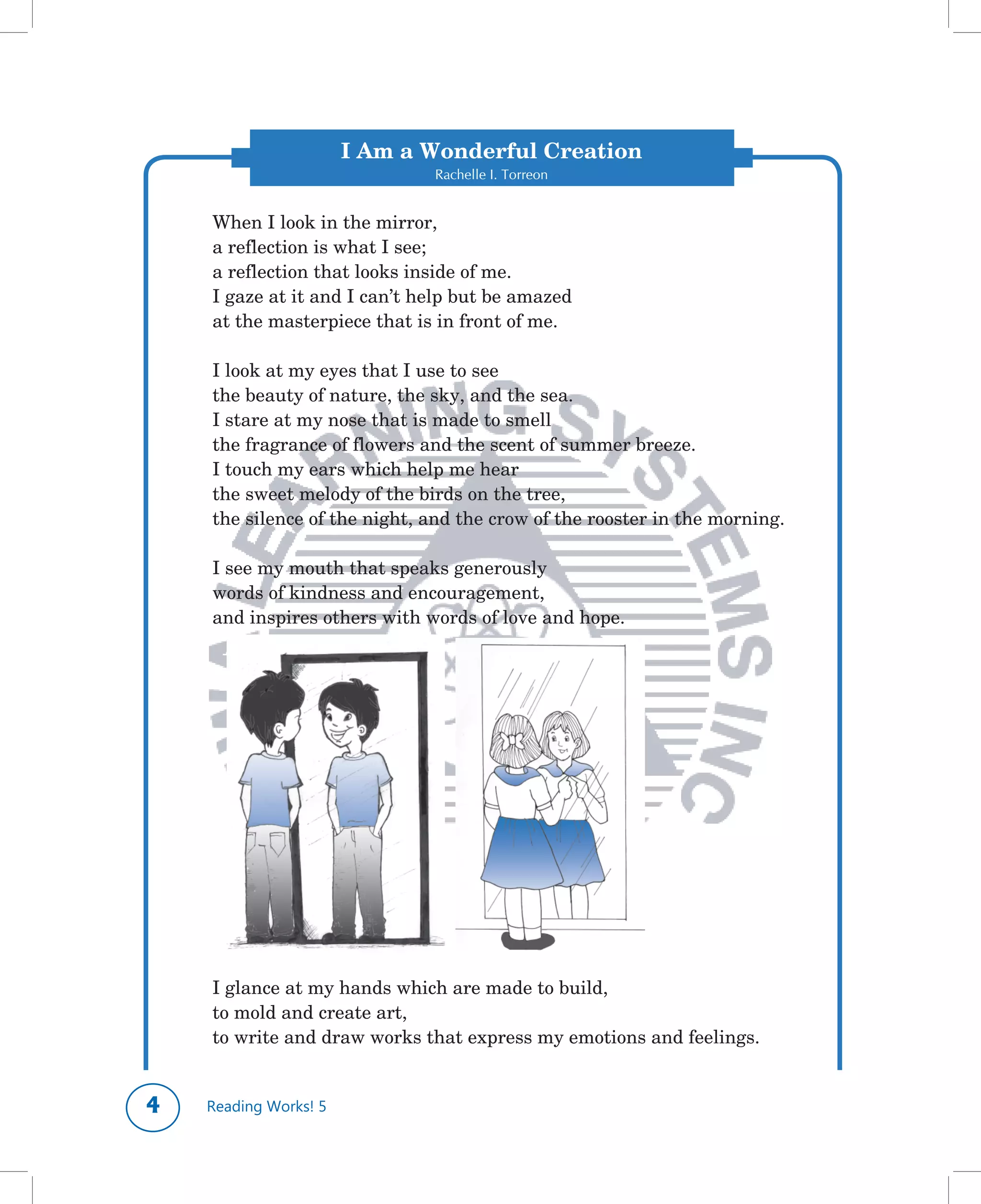 I Am a Wonderful Creation
                              Rachelle I. Torreon


    When	I	look	in	the	mirror,
    a	reflection	is	what	I	see;
    a	reflection	that	looks	inside	of	me.
    I	gaze	at	it	and	I	can’t	help	but	be	amazed
    at	the	masterpiece	that	is	in	front	of	me.

    I	look	at	my	eyes	that	I	use	to	see
    the	beauty	of	nature,	the	sky,	and	the	sea.
    I	stare	at	my	nose	that	is	made	to	smell
    the	fragrance	of	flowers	and	the	scent	of	summer	breeze.
    I	touch	my	ears	which	help	me	hear
    the	sweet	melody	of	the	birds	on	the	tree,
    the	silence	of	the	night,	and	the	crow	of	the	rooster	in	the	morning.

    I	see	my	mouth	that	speaks	generously
    words	of	kindness	and	encouragement,
    and	inspires	others	with	words	of	love	and	hope.




    I	glance	at	my	hands	which	are	made	to	build,
    to	mold	and	create	art,
    to	write	and	draw	works	that	express	my	emotions	and	feelings.


   Reading Works! 5
 