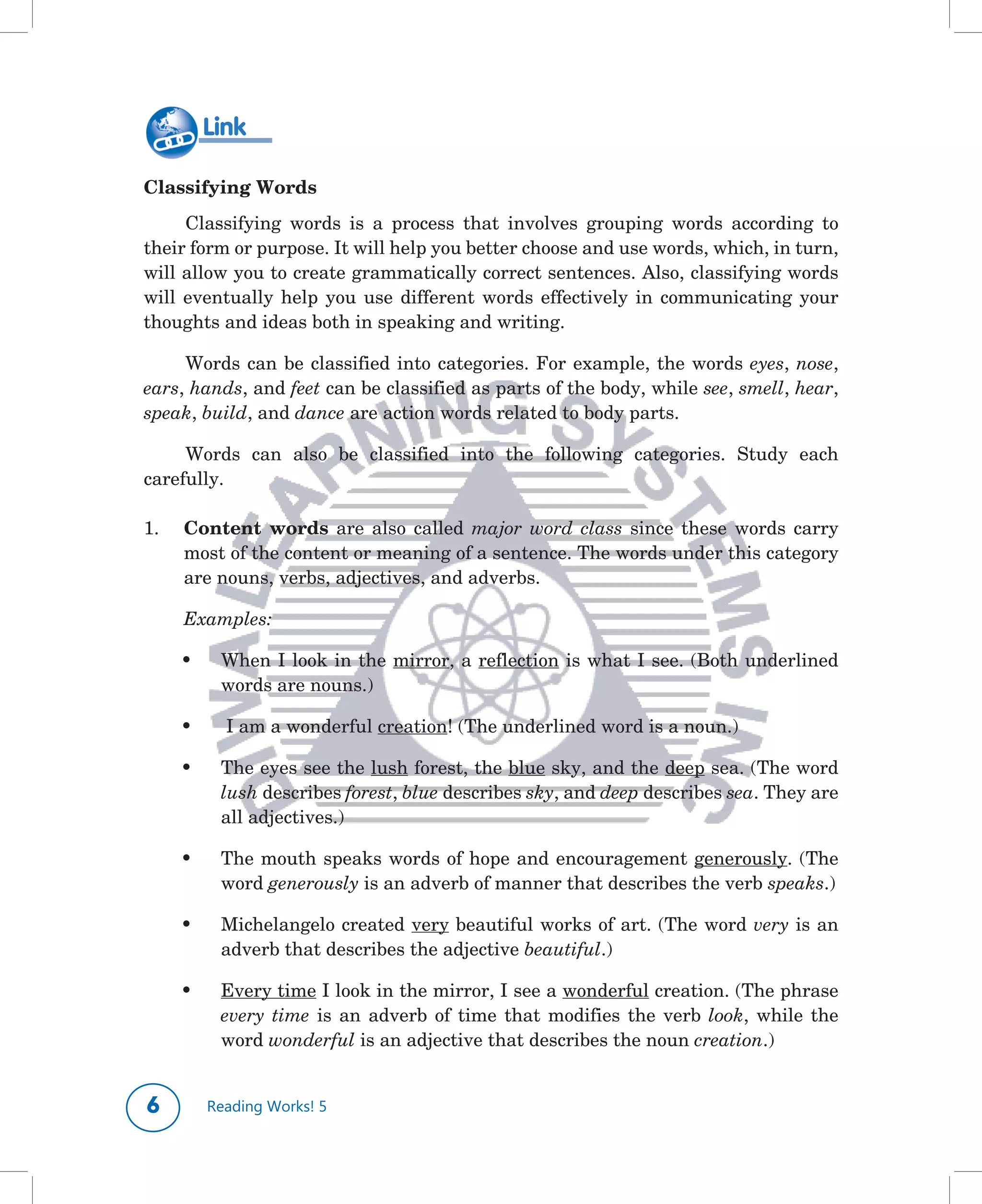 Link

Classifying Words
      Classifying	 words	 is	 a	 process	 that	 involves	 grouping	 words	 according	 to	
their	form	or	purpose.	It	will	help	you	better	choose	and	use	words,	which,	in	turn,	
will	allow	you	to	create	grammatically	correct	sentences.	Also,	classifying	words	
will	 eventually	 help	 you	 use	 different	 words	 effectively	 in	 communicating	 your	
thoughts	and	ideas	both	in	speaking	and	writing.

     Words	 can	 be	 classified	 into	 categories.	 For	 example,	 the	 words	 eyes,	 nose,	
ears,	hands,	and	feet	can	be	classified	as	parts	of	the	body,	while	see,	smell,	hear,	
speak,	build,	and dance	are	action	words	related	to	body	parts.

     Words	 can	 also	 be	 classified	 into	 the	 following	 categories.	 Study	 each	
carefully.

1.	   Content words	 are	 also	 called	 major word class since	 these	 words	 carry	
      most	of	the	content	or	meaning	of	a	sentence.	The	words	under	this	category	
      are	nouns,	verbs,	adjectives,	and	adverbs.

      Examples:	

      •	    When	I	look	in	the	mirror,	a	reflection	is	what	I	see.	(Both	underlined	
            words	are	nouns.)

      •	    	I	am	a	wonderful	creation!	(The	underlined	word	is	a	noun.)

      •	    The	eyes	see	the	lush	forest,	the	blue	sky,	and	the	deep	sea.	(The	word	
            lush	describes	forest,	blue	describes	sky,	and	deep	describes	sea.	They	are	
            all	adjectives.)

      •	    The	mouth	speaks	words	of	hope	and	encouragement	generously.	(The	
            word	generously	is	an	adverb	of	manner	that	describes	the	verb	speaks.)

      •	    Michelangelo	created	very	beautiful	works	of	art.	(The	word	very	is	an	
            adverb	that	describes	the	adjective	beautiful.)

      •	    Every	time	I	look	in	the	mirror,	I	see	a	wonderful	creation.	(The	phrase	
            every time	 is	 an	 adverb	 of	 time	 that	 modifies	 the	 verb	 look,	 while	 the	
            word	wonderful	is	an	adjective	that	describes	the	noun	creation.)


          Reading Works! 5
 