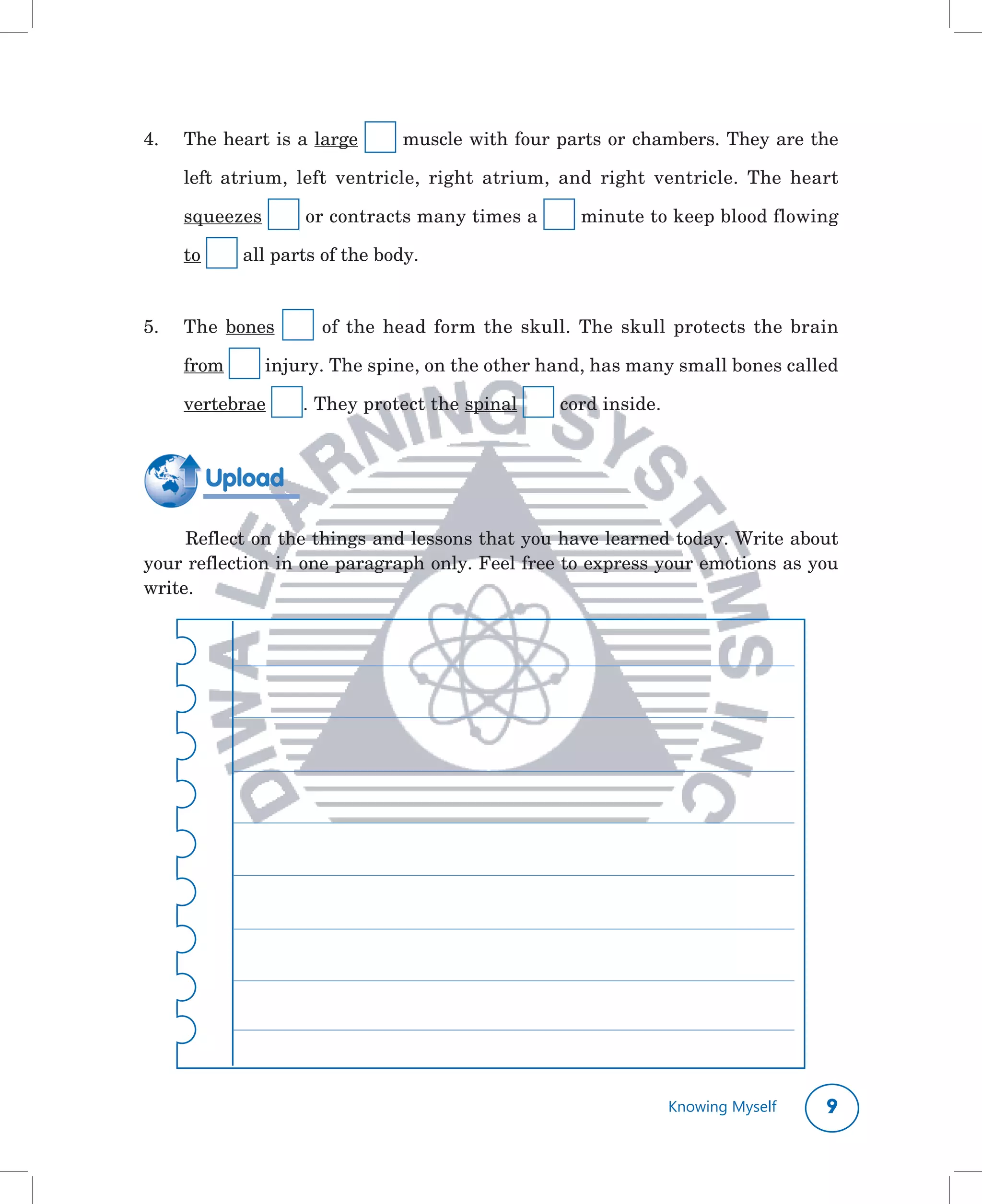 4.	   The	heart	is	a	large	       	muscle	with	four	parts	or	chambers.	They	are	the	

      left	 atrium,	 left	 ventricle,	 right	 atrium,	 and	 right	 ventricle.	 The	 heart	

      squeezes	       	or	contracts	many	times	a	        	minute	to	keep	blood	flowing	

      to	     	all	parts	of	the	body.	


5.	   The	 bones	      	 of	 the	 head	 form	 the	 skull.	 The	 skull	 protects	 the	 brain	

      from	     	injury.	The	spine,	on	the	other	hand,	has	many	small	bones	called	

      vertebrae	      .	They	protect	the	spinal	      	cord	inside.



        Upload

     Reflect	on	the	things	and	lessons	that	you	have	learned	today.	Write	about	
your	reflection	in	one	paragraph	only.	Feel	free	to	express	your	emotions	as	you	
write.	




                                                                      Knowing Myself     
 