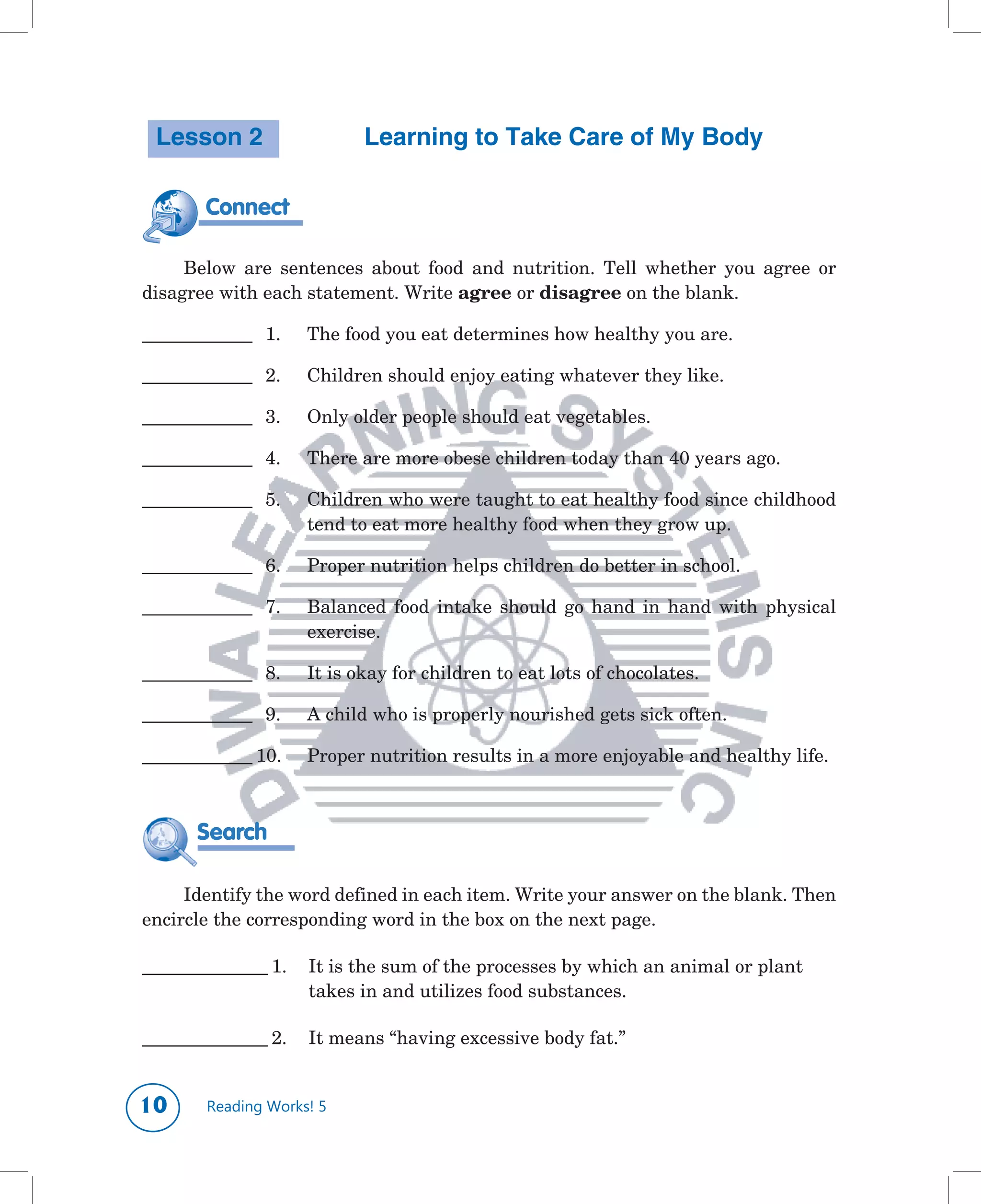 Lesson 2                     Learning to Take Care of My Body

        Connect
                       		
     Below	 are	 sentences	 about	 food	 and	 nutrition.	 Tell	 whether	 you	 agree	 or	
disagree	with	each	statement.	Write	agree or	disagree	on	the	blank.	

______________		 1.	   The	food	you	eat	determines	how	healthy	you	are.

______________		 2.	   Children	should	enjoy	eating	whatever	they	like.

______________		 3.	   Only	older	people	should	eat	vegetables.

______________		 4.	   There	are	more	obese	children	today	than	40	years	ago.	

______________		 5.	   Children	who	were	taught	to	eat	healthy	food	since	childhood	
                       tend	to	eat	more	healthy	food	when	they	grow	up.

______________		 6.	   Proper	nutrition	helps	children	do	better	in	school.

______________		 7.	   Balanced	 food	 intake	 should	 go	 hand	 in	 hand	 with	 physical	
                       exercise.

______________		 8.	   It	is	okay	for	children	to	eat	lots	of	chocolates.

______________		 9.	   A	child	who	is	properly	nourished	gets	sick	often.

______________	10.	    Proper	nutrition	results	in	a	more	enjoyable	and	healthy	life.



       Search

     Identify	the	word	defined	in	each	item.	Write	your	answer	on	the	blank.	Then	
encircle	the	corresponding	word	in	the	box	on	the	next	page.

________________	1.	 It	is	the	sum	of	the	processes	by	which	an	animal	or	plant		
                                                                                	
     	 	      	      takes	in	and	utilizes	food	substances.	

________________	2.	 It	means	“having	excessive	body	fat.”


10      Reading Works! 5
 