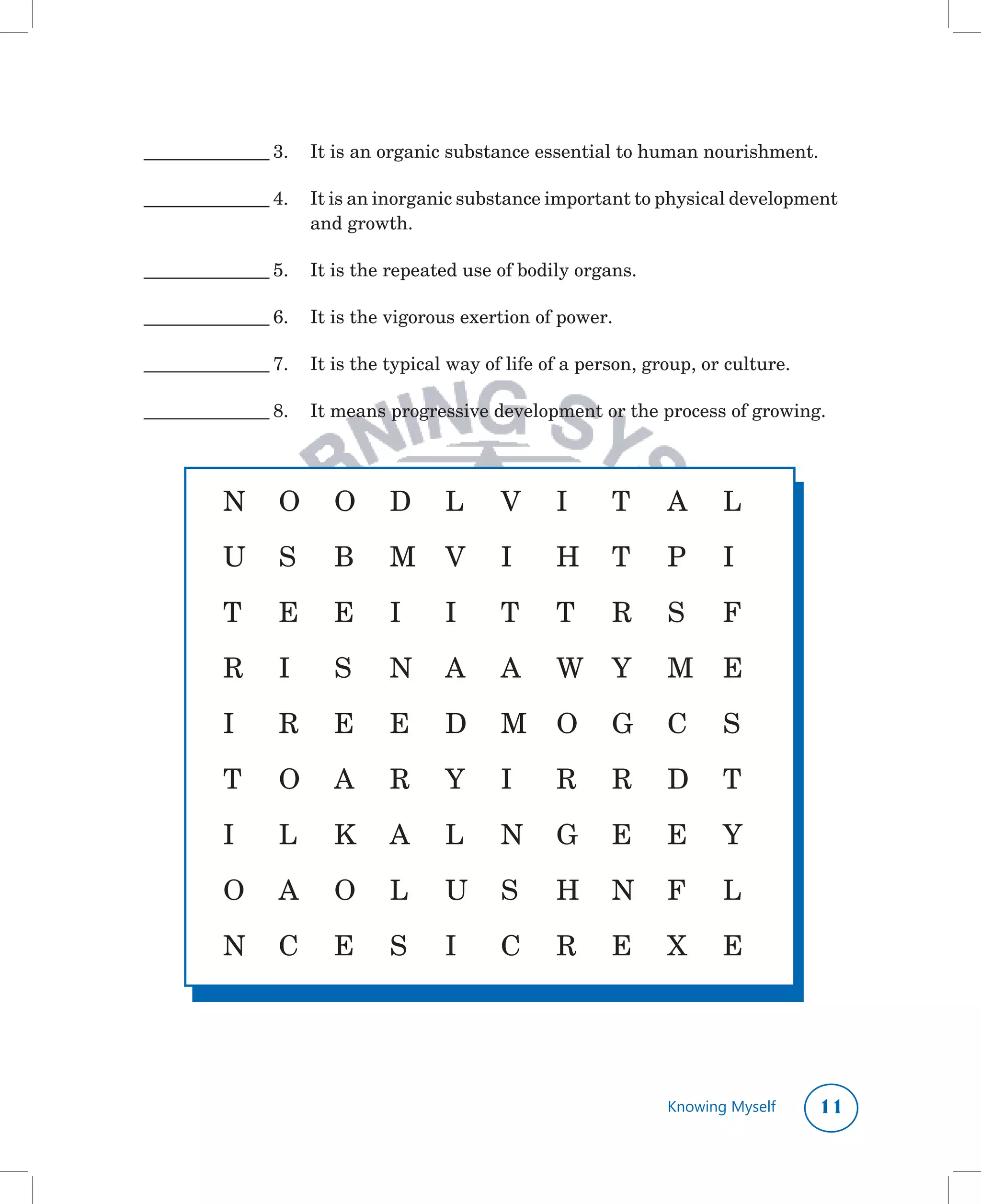 ________________	3.	 It	is	an	organic	substance	essential	to	human	nourishment.

________________	4.	 It	is	an	inorganic	substance	important	to	physical	development	
                     and	growth.

________________	5.	 It	is	the	repeated	use	of	bodily	organs.

________________	6.	 It	is	the	vigorous	exertion	of	power.	

________________	7.	 It	is	the	typical	way	of	life	of	a	person,	group,	or	culture.

________________	8.	 It	means	progressive	development	or	the	process	of	growing.




          N	 O	 O	 D		 L	                    V		 I	        T	     A	     L

          U	 S	         B	     M	 V	         I	     H	 T	         P	     I

          T	     E	     E	     I	     I	     T	     T	     R	     S	     F

          R	     I	     S	     N	 A	         A	     W	 Y	         M	 E

          I	     R	     E	     E	     D	 M	 O	 G	 C	                     S

          T	     O	 A	         R	     Y	     I	     R	     R	     D	 T

          I	     L	     K	 A	         L	     N	 G	 E	             E	     Y

          O	 A	         O	 L	         U	 S	         H	 N	 F	             L

          N	 C	         E	     S	     I	     C	     R	     E	     X	     E




                                                                  Knowing Myself     11
 