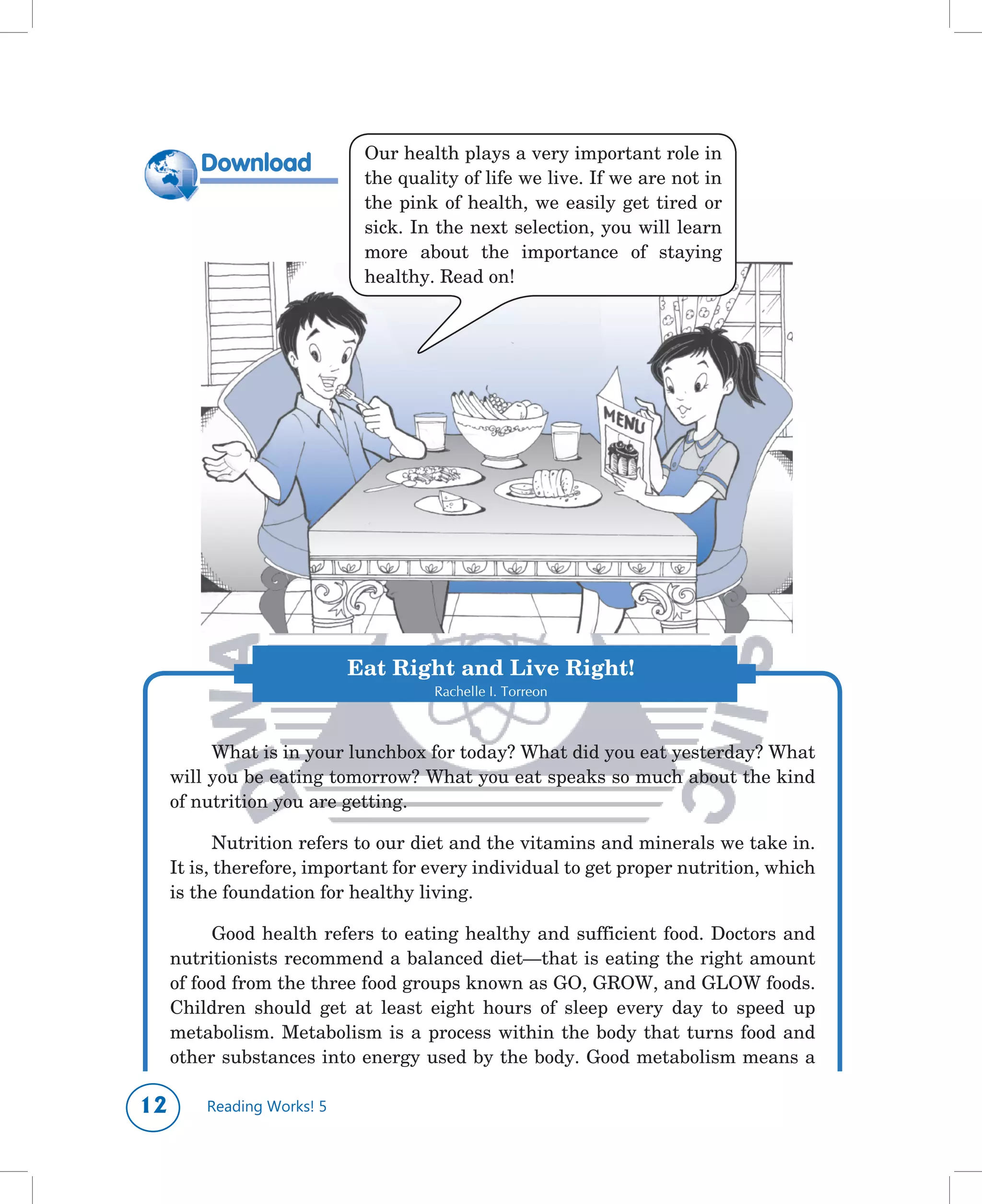 Our	health	plays	a	very	important	role	in	

         Download
                              the	quality	of	life	we	live.	If	we	are	not	in	
                              the	 pink	 of	 health,	 we	 easily	 get	 tired	 or	
                              sick.	In	the	next	selection,	you	will	learn	
                              more	 about	 the	 importance	 of	 staying	
                              healthy.	Read	on!




                            Eat Right and Live Right!
                                       Rachelle I. Torreon



          What	is	in	your	lunchbox	for	today?	What	did	you	eat	yesterday?	What	
     will	you	be	eating	tomorrow?	What	you	eat	speaks	so	much	about	the	kind	
     of	nutrition	you	are	getting.

            Nutrition	refers	to	our	diet	and	the	vitamins	and	minerals	we	take	in.	
     It	is,	therefore,	important	for	every	individual	to	get	proper	nutrition,	which	
     is	the	foundation	for	healthy	living.	

           Good	health	refers	to	eating	healthy	and	sufficient	food.	Doctors	and	
     nutritionists	recommend	a	balanced	diet—that	is	eating	the	right	amount	
     of	food	from	the	three	food	groups	known	as	GO,	GROW,	and	GLOW	foods.	
     Children	 should	 get	 at	 least	 eight	 hours	 of	 sleep	 every	 day	 to	 speed	 up	
     metabolism.	 Metabolism	 is	 a	 process	 within	 the	 body	 that	 turns	 food	 and	
     other	substances	into	energy	used	by	the	body.	Good	metabolism	means	a	

1       Reading Works! 5
 