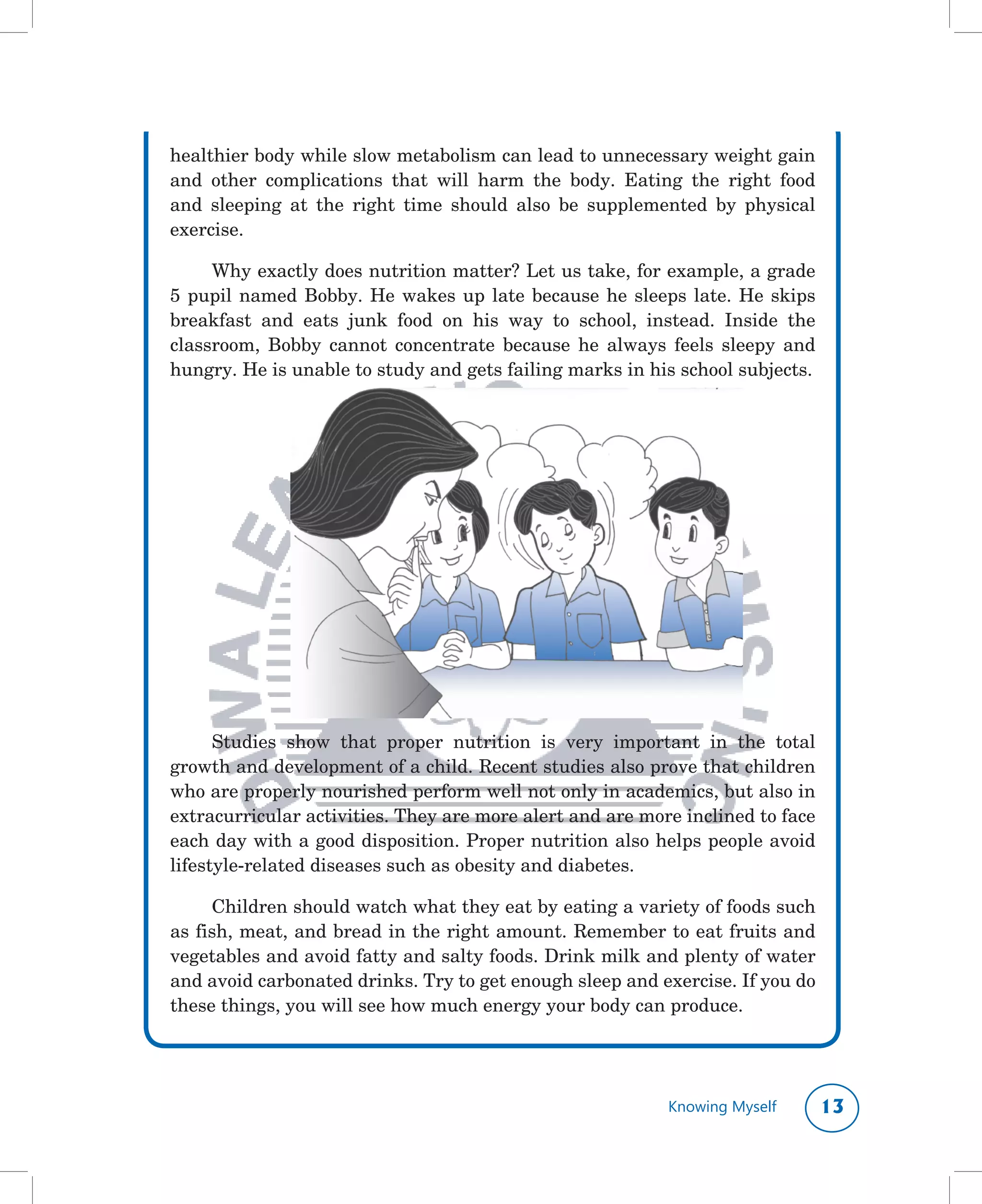 healthier	body	while	slow	metabolism	can	lead	to	unnecessary	weight	gain	
and	 other	 complications	 that	 will	 harm	 the	 body.	 Eating	 the	 right	 food	
and	 sleeping	 at	 the	 right	 time	 should	 also	 be	 supplemented	 by	 physical	
exercise.	

     Why	exactly	does	nutrition	matter?	Let	us	take,	for	example,	a	grade	
5	 pupil	 named	 Bobby.	 He	 wakes	 up	 late	 because	 he	 sleeps	 late.	 He	 skips	
breakfast	 and	 eats	 junk	 food	 on	 his	 way	 to	 school,	 instead.	 Inside	 the	
classroom,	 Bobby	 cannot	 concentrate	 because	 he	 always	 feels	 sleepy	 and	
hungry.	He	is	unable	to	study	and	gets	failing	marks	in	his	school	subjects.	




      Studies	 show	 that	 proper	 nutrition	 is	 very	 important	 in	 the	 total	
growth	and	development	of	a	child.	Recent	studies	also	prove	that	children	
who	are	properly	nourished	perform	well	not	only	in	academics,	but	also	in	
extracurricular	activities.	They	are	more	alert	and	are	more	inclined	to	face	
each	day	with	a	good	disposition.	Proper	nutrition	also	helps	people	avoid	
lifestyle-related	diseases	such	as	obesity	and	diabetes.

     Children	should	watch	what	they	eat	by	eating	a	variety	of	foods	such	
as	fish,	meat,	and	bread	in	the	right	amount.	Remember	to	eat	fruits	and	
vegetables	and	avoid	fatty	and	salty	foods.	Drink	milk	and	plenty	of	water	
and	avoid	carbonated	drinks.	Try	to	get	enough	sleep	and	exercise.	If	you	do	
these	things,	you	will	see	how	much	energy	your	body	can	produce.




                                                                Knowing Myself     1
 
