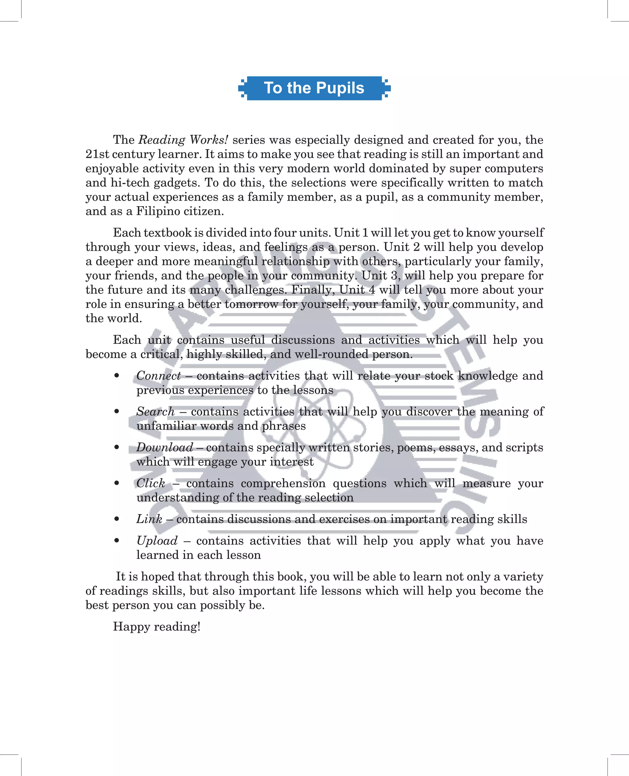 To the Pupils


     The Reading Works! series was especially designed and created for you, the
21st century learner. It aims to make you see that reading is still an important and
enjoyable activity even in this very modern world dominated by super computers
and hi-tech gadgets. To do this, the selections were specifically written to match
your actual experiences as a family member, as a pupil, as a community member,
and as a Filipino citizen.
      Each textbook is divided into four units. Unit 1 will let you get to know yourself
through your views, ideas, and feelings as a person. Unit 2 will help you develop
a deeper and more meaningful relationship with others, particularly your family,
your friends, and the people in your community. Unit 3, will help you prepare for
the future and its many challenges. Finally, Unit 4 will tell you more about your
role in ensuring a better tomorrow for yourself, your family, your community, and
the world.
    Each unit contains useful discussions and activities which will help you
become a critical, highly skilled, and well-rounded person.
     •   Connect – contains activities that will relate your stock knowledge and
         previous experiences to the lessons
     •   Search – contains activities that will help you discover the meaning of
         unfamiliar words and phrases
     •   Download – contains specially written stories, poems, essays, and scripts
         which will engage your interest
     •   Click – contains comprehension questions which will measure your
         understanding of the reading selection
     •   Link – contains discussions and exercises on important reading skills
     •   Upload – contains activities that will help you apply what you have
         learned in each lesson
      It is hoped that through this book, you will be able to learn not only a variety
of readings skills, but also important life lessons which will help you become the
best person you can possibly be.
     Happy reading!
 